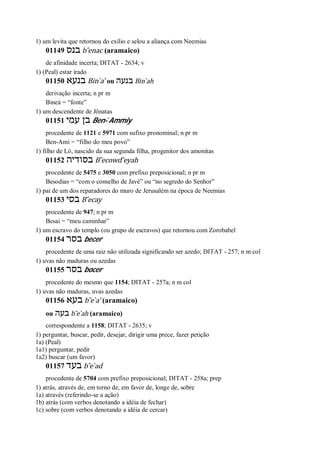 1) um levita que retornou do exílio e selou a aliança com Neemias
01149 ‫בנס‬ b ̂enac (aramaico)
de afinidade incerta; DITAT - 2634; v
1) (Peal) estar irado
01150 ‫בנעא‬ Bin ̀a’ ou ‫בנעה‬ Bin ̀ah
derivação incerta; n pr m
Bineá = “fonte”
1) um descendente de Jônatas
01151 ‫עמי‬ ‫בן‬ Ben- ̀Ammiy
procedente de 1121 e 5971 com sufixo pronominal; n pr m
Ben-Ami = “filho do meu povo”
1) filho de Ló, nascido da sua segunda filha, progenitor dos amonitas
01152 ‫בסודיה‬ B ̂ecowd ̂eyah
procedente de 5475 e 3050 com prefixo preposicional; n pr m
Besodias = “com o conselho de Javé” ou “no segredo do Senhor”
1) pai de um dos reparadores do muro de Jerusalém na época de Neemias
01153 ‫בסי‬ B ̂ecay
procedente de 947; n pr m
Besai = “meu caminhar”
1) um escravo do templo (ou grupo de escravos) que retornou com Zorobabel
01154 ‫בסר‬ becer
procedente de uma raiz não utilizada significando ser azedo; DITAT - 257; n m col
1) uvas não maduras ou azedas
01155 ‫בסר‬ bocer
procedente do mesmo que 1154; DITAT - 257a; n m col
1) uvas não maduras, uvas azedas
01156 ‫בעא‬ b ̂e ̀a’ (aramaico)
ou ‫בעה‬ b ̂e ̀ah (aramaico)
correspondente a 1158; DITAT - 2635; v
1) perguntar, buscar, pedir, desejar, dirigir uma prece, fazer petição
1a) (Peal)
1a1) perguntar, pedir
1a2) buscar (um favor)
01157 ‫בעד‬ b ̂e ̀ad
procedente de 5704 com prefixo preposicional; DITAT - 258a; prep
1) atrás, através de, em torno de, em favor de, longe de, sobre
1a) através (referindo-se a ação)
1b) atrás (com verbos denotando a idéia de fechar)
1c) sobre (com verbos denotando a idéia de cercar)
 