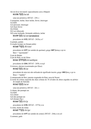 1d) em favor de (metáf. especialmente com o Hitpael)
01158 ‫בע‬‫ה‬ ba ̀ah
uma raiz primitiva; DITAT - 259; v
1) pesquisar, inchar, fazer inchar, ferver, interrogar
1a) (Qal)
1a1) procurar, interrogar
1a2) fazer ferver
1b) (Nifal)
1b1) ser rebuscado
1b2) estar inchando, formando saliência, inchar
01159 ‫בעו‬ ba ̀uw (aramaico)
procedente de 1152; DITAT - 2635a; n f
1) petição, pedido
2) oração (sempre na liturgia judia)
01160 ‫בעור‬ B ̂e ̀owr
procedente de 1197 (no sentido de queimar), grego 1007 βοσορ; n pr m
Beor = “queimando”
1) pai de Balaão
2) pai de Belá, rei de Edom
01161 ‫בעותים‬ bi ̀uwthiym
procedente de 1204; DITAT - 265b; n m pl
1) terrores, alarmes (ocasionados por Deus)
01162 ‫בעז‬ Bo ̀az
procedente de uma raiz não utilizada de significado incerto, grego 1003 βοος; n pr m
Boaz = “rapidez”
1) antepassado de Davi, parente resgatador de Rute, nora de Noemi
2) nome da coluna esquerda das duas colunas de 18 côvados de altura erguidas no pórtico
do templo de Salomão
01163 ‫בעט‬ ba ̀at
uma raiz primitiva; DITAT - 261; v
1) chutar, dar pontapé em
1a) (Qal)
1a1) chutar
1a2) dar pontapé em
1a3) desejar (fig.)
01164 ‫בעי‬ b ̂e ̀iy
procedente de 1158; DITAT - 1577d; n m
1) ruína, monte de ruínas
01165 ‫בעיר‬ b ̂e ̀iyr
procedente de 1197 (no sentido de comer); DITAT - 264a; n m col
1) animais, gado
 