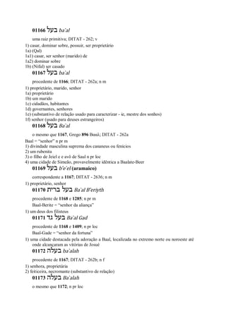 01166 ‫בעל‬ ba ̀al
uma raiz primitiva; DITAT - 262; v
1) casar, dominar sobre, possuir, ser proprietário
1a) (Qal)
1a1) casar, ser senhor (marido) de
1a2) dominar sobre
1b) (Nifal) ser casado
01167 ‫בעל‬ ba ̀al
procedente de 1166; DITAT - 262a; n m
1) proprietário, marido, senhor
1a) proprietário
1b) um marido
1c) cidadãos, habitantes
1d) governantes, senhores
1e) (substantivo de relação usado para caracterizar - ie, mestre dos sonhos)
1f) senhor (usado para deuses estrangeiros)
01168 ‫בעל‬ Ba ̀al
o mesmo que 1167, Grego 896 Βααλ; DITAT - 262a
Baal = “senhor” n pr m
1) divindade masculina suprema dos cananeus ou fenícios
2) um rubenita
3) o filho de Jeiel e e avô de Saul n pr loc
4) uma cidade de Simeão, provavelmente idêntica a Baalate-Beer
01169 ‫בעל‬ b ̂e ̀el (aramaico)
correspondente a 1167; DITAT - 2636; n m
1) proprietário, senhor
01170 ‫ברית‬ ‫בעל‬ Ba ̀al B ̂eriyth
procedente de 1168 e 1285; n pr m
Baal-Berite = “senhor da aliança”
1) um deus dos filisteus
01171 ‫גד‬ ‫בעל‬ Ba ̀al Gad
procedente de 1168 e 1409; n pr loc
Baal-Gade = “senhor da fortuna”
1) uma cidade destacada pela adoração a Baal, localizada no extremo norte ou noroeste até
onde alcançaram as vitórias de Josué
01172 ‫בעלה‬ ba ̀alah
procedente de 1167; DITAT - 262b; n f
1) senhora, proprietária
2) feiticeira, necromante (substantivo de relação)
01173 ‫בעלה‬ Ba ̀alah
o mesmo que 1172; n pr loc
 