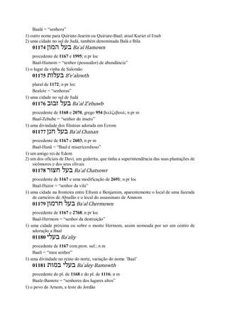 Baalá = “senhora”
1) outro nome para Quiriate-Jearim ou Quiriate-Baal; atual Kuriet el Enab
2) uma cidade no sul de Judá, também denominada Balá e Bila
01174 ‫המון‬ ‫בעל‬ Ba ̀al Hamown
procedente de 1167 e 1995; n pr loc
Baal-Hamom = “senhor (possuidor) de abundância”
1) o lugar da vinha de Salomão
01175 ‫בעלות‬ B ̂e ̀alowth
plural de 1172; n pr loc
Bealote = “senhoras”
1) uma cidade no sul de Judá
01176 ‫זבוב‬ ‫בעל‬ Ba ̀al Z ̂ebuwb
procedente de 1168 e 2070, grego 954 βεελζεβουλ; n pr m
Baal-Zebube = “senhor do inseto”
1) uma divindade dos filisteus adorada em Ecrom
01177 ‫חנן‬ ‫בעל‬ Ba ̀al Chanan
procedente de 1167 e 2603; n pr m
Baal-Hanã = “Baal é misericordioso”
1) um antigo rei de Edom
2) um dos oficiais de Davi, um gederita, que tinha a superintendência das suas plantações de
sicômoros e dos seus olivais
01178 ‫חצור‬ ‫בעל‬ Ba ̀al Chatsowr
procedente de 1167 e uma modificação de 2691; n pr loc
Baal-Hazor = “senhor da vila”
1) uma cidade na fronteira entre Efraim e Benjamim, aparentemente o local de uma fazenda
de carneiros de Absalão e o local do assassinato de Amnom
01179 ‫חרמון‬ ‫בעל‬ Ba ̀al Chermown
procedente de 1167 e 2768; n pr loc
Baal-Hermom = “senhor da destruição”
1) uma cidade próxima ou sobre o monte Hermom, assim nomeada por ser um centro de
adoração a Baal
01180 ‫בעלי‬ Ba ̀aliy
procedente de 1167 com pron. suf.; n m
Baali = “meu senhor”
1) uma divindade no reino do norte, variação do nome ’Baal’
01181 ‫במות‬ ‫בעלי‬ Ba ̀aley Bamowth
procedente do pl. de 1168 e do pl. de 1116; n m
Baale-Bamote = “senhores dos lugares altos”
1) o povo de Arnom, a leste do Jordão
 
