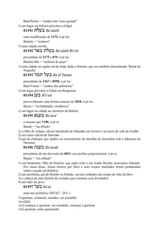 Baal-Salisa = “senhor três vezes grande”
1) um lugar em Efraim próximo a Gilgal
01191 ‫בעלת‬ Ba ̀alath
uma modificação de 1172; n pr loc
Baalate = “senhora”
1) uma cidade em Dã
01192 ‫באר‬ ‫בעלת‬ Ba ̀alath B ̂e ̀er
procedente de 1172 e 875; n pr loc
Baalate-Ber = “senhora do poço”
1) uma cidade na região sul de Judá, dada a Simeão, que era também denominada ’Ramá do
Neguebe’
01193 ‫תמר‬ ‫בעל‬ Ba ̀al Tamar
procedente de 1167 e 8558; n pr loc
Baal-Tamar = “senhor das palmeiras”
1) um lugar próximo a Gibeá em Benjamim
01194 ‫בען‬ B ̂e ̀on
provavelmente uma forma contrata de 1010; n pr loc
Beom = “na habitação: residência”
1) um lugar ou cidade no território de Rúbem
01195 ‫בענא‬ Ba ̀ana’
o mesmo que 1196; n pr m
Baaná = “na aflição”
1) o filho de Ailude, oficial intendente de Salomão em Jezreel e no norte do vale do Jordão
2) um outro oficial de Salomão
3) pai de Zadoque que ajudou na reconstrucão da muralha de Jerusalém sob a liderança de
Neemias
01196 ‫בענה‬ Ba ̀anah
procedente de um derivado de 6031 com prefixo preposicional; n pr m
Baaná = “em aflição”
1) um benjamita, filho de Rimom, que junto com o seu irmão Recabe assassinou Isbosete.
Por causa disso, foram mortos por Davi e seus corpos mutilados foram pendurados
sobre o açude em Hebrom
2) um netofatita, pai de Helebe ou Helede, um dos soldados das tropas de elite de Davi
3) o cabeça de uma família de exilados que retornou com Zorobabel
4) um líder do povo
01197 ‫בער‬ ba ̀ar
uma raiz primitiva; DITAT - 263; v
1) queimar, consumir, acender, ser acendido
1a) (Qal)
1a1) começar a queimar, ser acendido, começar a queimar
1a2) queimar, estar queimando
 