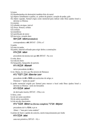 1e) peso
1f) chumbo(pedras de destruição) também feito de metal
1g) objetos semelhantes a pedras, ex. pedras de granizo, coração de pedra, gelo
1h) objeto sagrado, Samuel erigiu como memorial para indicar onde Deus ajudou Israel a
derrotar os filisteus
1i) (símile)
1i1) afundar em água, imóvel
1i2) força, firmeza, solidez
1i3) comum
1j) (metáfora)
1j1) petrificado de terror
1j2) perverso, coração duro
069 ‫אבן‬ ’eben (aramaico)
correspondente a 68; DITAT - 2556; n f
1) pedra
1a) uma (a) pedra
1b) pedra, material utilizado para erigir ídolos e construções
070 ‫אבן‬ ’oben
procedente da mesma raiz que 68; DITAT - 9a; n m
1) roda, disco
1a) roda de oleiro
1b) banquinho, banquinho de parteira
071 ‫אבנא‬ ’Abanah
talvez procedente de 68; n
1) rio Abana, rio sírio que flui através de Damasco
072 ‫העזר‬ ‫אבן‬ ’Eben ha- ̀ezer
procedente de 68 e 5828 com acréscimo do artigo; n
Ebenézer = “pedra de ajuda”
1) pedra memorial erigida por Samuel para marcar o local onde Deus ajudou Israel a
derrotar os filisteus - norte de Jerusalém
073 ‫אבנט‬ ’abnet
de derivação inserta; DITAT - 256a; n m
1) faixa, cinto
1a) de um sumo-sacerdote
1b) de outros sacerdotes
1c) de um alto funcionário
074 ‫אבנר‬ ’Abner ou (forma completa) ‫אבינר‬ ’Abiyner
procedente de 1 e 5216; n pr m
Abner = “meu pai é uma candeia”
1) primo de Saul e capitão do exército, morto traiçoeiramente por Joabe
075 ‫אבס‬ ’abac
uma raiz primitiva; DITAT - 10; v
 