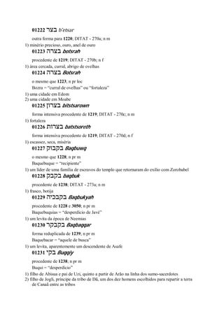 01222 ‫בצר‬ b ̂etsar
outra forma para 1220; DITAT - 270a; n m
1) minério precioso, ouro, anel de ouro
01223 ‫בצרה‬ botsrah
procedente de 1219; DITAT - 270b; n f
1) área cercada, curral, abrigo de ovelhas
01224 ‫בצרה‬ Botsrah
o mesmo que 1223; n pr loc
Bozra = “curral de ovelhas” ou “fortaleza”
1) uma cidade em Edom
2) uma cidade em Moabe
01225 ‫בצרון‬ bitstsarown
forma intensiva procedente de 1219; DITAT - 270c; n m
1) fortaleza
01226 ‫בצרות‬ batstsoreth
forma intensiva procedente de 1219; DITAT - 270d; n f
1) escassez, seca, miséria
01227 ‫בקבוק‬ Baqbuwq
o mesmo que 1228; n pr m
Baquebuque = “recipiente”
1) um líder de uma família de escravos do templo que retornaram do exílio com Zorobabel
01228 ‫בקבק‬ baqbuk
procedente de 1238; DITAT - 273a; n m
1) frasco, botija
01229 ‫בקבכי‬‫ה‬ Baqbukyah
procedente de 1228 e 3050; n pr m
Baquebuquias = “desperdício de Javé”
1) um levita da época de Neemias
01230 ‫בקבקר‬ Baqbaqqar
forma reduplicada de 1239; n pr m
Baquebacar = “aquele de busca”
1) um levita, aparentemente um descendente de Asafe
01231 ‫בקי‬ Buqqiy
procedente de 1238; n pr m
Buqui = “desperdício”
1) filho de Abisua e pai de Uzi, quinto a partir de Arão na linha dos sumo-sacerdotes
2) filho de Jogli, príncipe da tribo de Dã, um dos dez homens escolhidos para repartir a terra
de Canaã entre as tribos
 