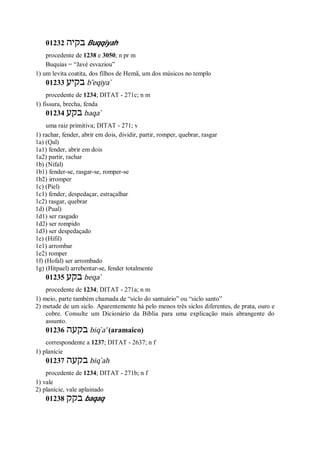 01232 ‫בקיה‬ Buqqiyah
procedente de 1238 e 3050; n pr m
Buquias = “Javé esvaziou”
1) um levita coatita, dos filhos de Hemã, um dos músicos no templo
01233 ‫בקיע‬ b ̂eqiya ̀
procedente de 1234; DITAT - 271c; n m
1) fissura, brecha, fenda
01234 ‫בק‬‫ע‬ baqa ̀
uma raiz primitiva; DITAT - 271; v
1) rachar, fender, abrir em dois, dividir, partir, romper, quebrar, rasgar
1a) (Qal)
1a1) fender, abrir em dois
1a2) partir, rachar
1b) (Nifal)
1b1) fender-se, rasgar-se, romper-se
1b2) irromper
1c) (Piel)
1c1) fender, despedaçar, estraçalhar
1c2) rasgar, quebrar
1d) (Pual)
1d1) ser rasgado
1d2) ser rompido
1d3) ser despedaçado
1e) (Hifil)
1e1) arrombar
1e2) romper
1f) (Hofal) ser arrombado
1g) (Hitpael) arrebentar-se, fender totalmente
01235 ‫בקע‬ beqa ̀
procedente de 1234; DITAT - 271a; n m
1) meio, parte também chamada de “siclo do santuário” ou “siclo santo”
2) metade de um siclo. Aparentemente há pelo menos três siclos diferentes, de prata, ouro e
cobre. Consulte um Dicionário da Bíblia para uma explicação mais abrangente do
assunto.
01236 ‫בקעה‬ biq ̀a’ (aramaico)
correspondente a 1237; DITAT - 2637; n f
1) planície
01237 ‫בקעה‬ biq ̀ah
procedente de 1234; DITAT - 271b; n f
1) vale
2) planície, vale aplainado
01238 ‫בקק‬ baqaq
 