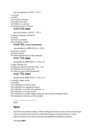 uma raiz primitiva; DITAT - 273; v
1) esvaziar
1a) (Qal)
1a1) esvaziar, devastar
1a2) tornar nulo (fig.)
1b) (Nifal) ser esvaziado
1c) (Polel) esvaziar, devastar
01239 ‫בקר‬ baqar
uma raiz primitiva; DITAT - 274; v
1) buscar, perguntar, considerar
1a) (Piel)
1a1) buscar, procurar
1a2) considerar, refletir
01240 ‫בקר‬ b ̂eqar (aramaico)
correspondente a 1239; DITAT - 2638; v
1) procurar, inquirir
1a) (Pael) inquirir
1b) (Itpael) permitir que se faça inspeção
01241 ‫בקר‬ baqar
procedente de 1239; DITAT - 274a; n m
1) gado, rebanho, boi
1a) gado (pl. genérico de forma sing. - col)
1b) rebanho (um em particular)
1c) cabeça de gado (individualmente)
01242 ‫בקר‬ boqer
procedente de 1239; DITAT - 274c; n m
1) manhã, romper do dia
1a) manhã
1a1) referindo-se ao fim da noite
1a2) referindo-se à chegada da aurora
1a3) referindo-se ao início do nascer do sol
1a4) referindo-se ai início do dia
1a5) referindo-se a grande alegria depois de uma noite de sofrimento (fig.)
1b) amanhã, próximo dia, próxima manhã
Itpael
Itpael
Essa forma, no aramaico (caldeu), é similar ao Hitpael no hebraico, com sua forma alterada por
causa de um Alef inicial. Essa forma verbal reflete apenas o causativo intensivo, e ocorre
apenas raramente com verbos que apresentam qualidades ortográficas peculiares.
Ver Hitpael 8819
 