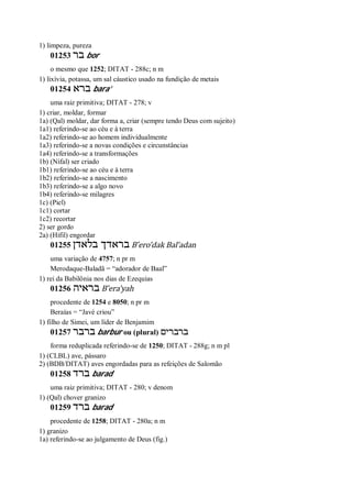 1) limpeza, pureza
01253 ‫בר‬ bor
o mesmo que 1252; DITAT - 288c; n m
1) lixívia, potassa, um sal cáustico usado na fundição de metais
01254 ‫ברא‬ bara’
uma raiz primitiva; DITAT - 278; v
1) criar, moldar, formar
1a) (Qal) moldar, dar forma a, criar (sempre tendo Deus com sujeito)
1a1) referindo-se ao céu e à terra
1a2) referindo-se ao homem individualmente
1a3) referindo-se a novas condições e circunstâncias
1a4) referindo-se a transformações
1b) (Nifal) ser criado
1b1) referindo-se ao céu e à terra
1b2) referindo-se a nascimento
1b3) referindo-se a algo novo
1b4) referindo-se milagres
1c) (Piel)
1c1) cortar
1c2) recortar
2) ser gordo
2a) (Hifil) engordar
01255 ‫בלאדן‬ ‫בראדך‬ B ̂ero’dak Bal’adan
uma variação de 4757; n pr m
Merodaque-Baladã = “adorador de Baal”
1) rei da Babilônia nos dias de Ezequias
01256 ‫בראיה‬ B ̂era’yah
procedente de 1254 e 8050; n pr m
Beraías = “Javé criou”
1) filho de Simei, um líder de Benjamim
01257 ‫ברבר‬ barbur ou (plural) ‫ברברים‬
forma reduplicada referindo-se de 1250; DITAT - 288g; n m pl
1) (CLBL) ave, pássaro
2) (BDB/DITAT) aves engordadas para as refeições de Salomão
01258 ‫ברד‬ barad
uma raiz primitiva; DITAT - 280; v denom
1) (Qal) chover granizo
01259 ‫ברד‬ barad
procedente de 1258; DITAT - 280a; n m
1) granizo
1a) referindo-se ao julgamento de Deus (fig.)
 