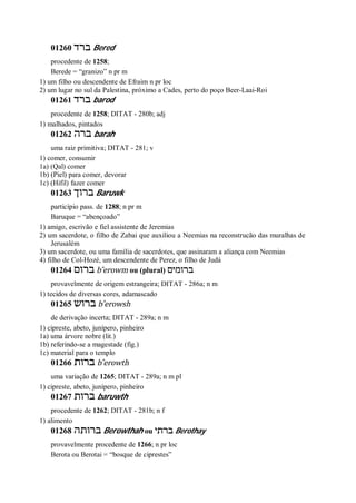 01260 ‫ברד‬ Bered
procedente de 1258;
Berede = “granizo” n pr m
1) um filho ou descendente de Efraim n pr loc
2) um lugar no sul da Palestina, próximo a Cades, perto do poço Beer-Laai-Roi
01261 ‫ברד‬ barod
procedente de 1258; DITAT - 280b; adj
1) malhados, pintados
01262 ‫ברה‬ barah
uma raiz primitiva; DITAT - 281; v
1) comer, consumir
1a) (Qal) comer
1b) (Piel) para comer, devorar
1c) (Hifil) fazer comer
01263 ‫ברוך‬ Baruwk
particípio pass. de 1288; n pr m
Baruque = “abençoado”
1) amigo, escrivão e fiel assistente de Jeremias
2) um sacerdote, o filho de Zabai que auxiliou a Neemias na reconstrucão das muralhas de
Jerusalém
3) um sacerdote, ou uma família de sacerdotes, que assinaram a aliança com Neemias
4) filho de Col-Hozé, um descendente de Perez, o filho de Judá
01264 ‫ברום‬ b ̂erowm ou (plural) ‫ברומים‬
provavelmente de origem estrangeira; DITAT - 286a; n m
1) tecidos de diversas cores, adamascado
01265 ‫ברוש‬ b ̂erowsh
de derivação incerta; DITAT - 289a; n m
1) cipreste, abeto, junípero, pinheiro
1a) uma árvore nobre (lit.)
1b) referindo-se a magestade (fig.)
1c) material para o templo
01266 ‫ברות‬ b ̂erowth
uma variação de 1265; DITAT - 289a; n m pl
1) cipreste, abeto, junípero, pinheiro
01267 ‫ברות‬ baruwth
procedente de 1262; DITAT - 281b; n f
1) alimento
01268 ‫ברותה‬ Berowthah ou ‫ברתי‬ Berothay
provavelmente procedente de 1266; n pr loc
Berota ou Berotai = “bosque de ciprestes”
 