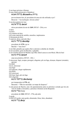1) um lugar próximo a Hamate
2) uma cidade pertencente a Hadadezer
01269 ‫ברזות‬ Birzowth ou ‫ברזית‬
provavelmente fem. pl. procedente de uma raiz não utilizada; n pr f
Birzavite = “em inclinação: oliveira seleta”
1) um descendente de Aser
01270 ‫ברזל‬ barzel
talvez procedente da raiz de 1269; DITAT - 283a; n m
1) ferro
1a) ferro
1a1) minério de ferro
1a2) como material de mobília, utensílios, implementos
2) ferramenta de ferro
3) aspereza, força, opressão (fig.)
01271 ‫ברזלי‬ Barzillay
procedente de 1270; n pr m
Barzilai = “meu ferro”
1) um líder gileadita que ajudou Davi a derrotar a rebelião de Absalão
2) um sacerdote, genro de Barzilai, o gileadita
3) um israelita natural de Maalate cujo filho Adriel casou-se com Mical, filha de Saul
01272 ‫ברח‬ barach
uma raiz primitiva; DITAT - 284; v
1) atravessar, fugir, escapar, perseguir, afugentar, pôr em fuga, alcançar, disparar (estender),
apressar
1a) (Qal)
1a1) ir, atravessar
1a2) fugir
1a3) apressar, chegar rapidamente
1b) (Hifil)
1b1) atravessar
1b2) fazer fugir, pôr em fuga
1b3) afugentar
01273 ‫ברחמי‬ Barchumiy
por transposição de 978; adj
Barumita = “filho do maculado: no tempo do desprezo”
1) uma pessoa de Baurim, uma vila aparentemente junto ou próxima à estrada que leva do
vale do Jordão a Jerusalém, e próxima à fronteira sul de Benjamim
01274 ‫ברי‬ b ̂eriy
procedente de 1262; DITAT - 279a; adj subst
1) gordo
2) (DITAT) gordo, mais gordo, alimentado, firme, farto, abundante
01275 ‫ברי‬ Beriy
 