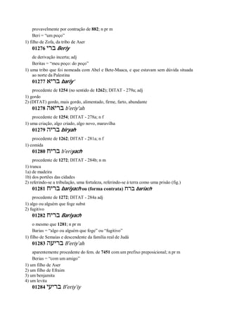 provavelmente por contração de 882; n pr m
Beri = “um poço”
1) filho de Zofa, da tribo de Aser
01276 ‫ברי‬ Beriy
de derivação incerta; adj
Beritas = “meu poço: do poço”
1) uma tribo que foi nomeada com Abel e Bete-Maaca, e que estavam sem dúvida situada
ao norte da Palestina
01277 ‫בריא‬ bariy’
procedente de 1254 (no sentido de 1262); DITAT - 279a; adj
1) gordo
2) (DITAT) gordo, mais gordo, alimentado, firme, farto, abundante
01278 ‫בריאה‬ b ̂eriy’ah
procedente de 1254; DITAT - 278a; n f
1) uma criação, algo criado, algo novo, maravilha
01279 ‫בריה‬ biryah
procedente de 1262; DITAT - 281a; n f
1) comida
01280 ‫בריח‬ b ̂eriyach
procedente de 1272; DITAT - 284b; n m
1) tranca
1a) de madeira
1b) dos portões das cidades
2) referindo-se a tribulação, uma fortaleza, referindo-se à terra como uma prisão (fig.)
01281 ‫בריח‬ bariyach ou (forma contrata) ‫ברח‬ bariach
procedente de 1272; DITAT - 284a adj
1) algo ou alguém que foge subst
2) fugitivo
01282 ‫בריח‬ Bariyach
o mesmo que 1281; n pr m
Barias = “algo ou alguém que foge” ou “fugitivo”
1) filho de Semaías e descendente da família real de Judá
01283 ‫בריעה‬ B ̂eriy ̀ah
aparentemente procedente do fem. de 7451 com um prefixo preposicional; n pr m
Berias = “com um amigo”
1) um filho de Aser
2) um filho de Efraim
3) um benjamita
4) um levita
01284 ‫בריעי‬ B ̂eriy ̀iy
 