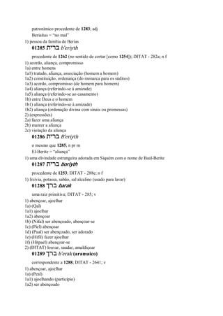 patronímico procedente de 1283; adj
Beriaítas = “no mal”
1) pessoa da família de Berias
01285 ‫ברית‬ b ̂eriyth
procedente de 1262 (no sentido de cortar [como 1254]); DITAT - 282a; n f
1) acordo, aliança, compromisso
1a) entre homens
1a1) tratado, aliança, associação (homem a homem)
1a2) constituição, ordenança (do monarca para os súditos)
1a3) acordo, compromisso (de homem para homem)
1a4) aliança (referindo-se à amizade)
1a5) aliança (referindo-se ao casamento)
1b) entre Deus e o homem
1b1) aliança (referindo-se à amizade)
1b2) aliança (ordenação divina com sinais ou promessas)
2) (expressões)
2a) fazer uma aliança
2b) manter a aliança
2c) violação da aliança
01286 ‫ברית‬ B ̂eriyth
o mesmo que 1285; n pr m
El-Berite = “aliança”
1) uma divindade estrangeira adorada em Siquém com o nome de Baal-Berite
01287 ‫ברית‬ boriyth
procedente de 1253; DITAT - 288e; n f
1) lixívia, potassa, sabão, sal alcalino (usado para lavar)
01288 ‫ברך‬ barak
uma raiz primitiva; DITAT - 285; v
1) abençoar, ajoelhar
1a) (Qal)
1a1) ajoelhar
1a2) abençoar
1b) (Nifal) ser abençoado, abençoar-se
1c) (Piel) abençoar
1d) (Pual) ser abençoado, ser adorado
1e) (Hifil) fazer ajoelhar
1f) (Hitpael) abençoar-se
2) (DITAT) louvar, saudar, amaldiçoar
01289 ‫ברך‬ b ̂erak (aramaico)
correspondente a 1288; DITAT - 2641; v
1) abençoar, ajoelhar
1a) (Peal)
1a1) ajoelhando (particípio)
1a2) ser abençoado
 