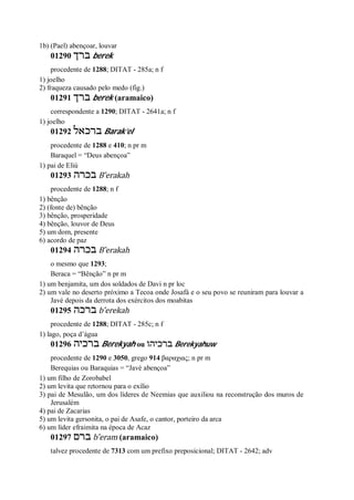 1b) (Pael) abençoar, louvar
01290 ‫ברך‬ berek
procedente de 1288; DITAT - 285a; n f
1) joelho
2) fraqueza causado pelo medo (fig.)
01291 ‫ברך‬ berek (aramaico)
correspondente a 1290; DITAT - 2641a; n f
1) joelho
01292 ‫ברכאל‬ Barak’el
procedente de 1288 e 410; n pr m
Baraquel = “Deus abençoa”
1) pai de Eliú
01293 ‫בכר‬‫ה‬ B ̂erakah
procedente de 1288; n f
1) bênção
2) (fonte de) bênção
3) bênção, prosperidade
4) bênção, louvor de Deus
5) um dom, presente
6) acordo de paz
01294 ‫בכרה‬ B ̂erakah
o mesmo que 1293;
Beraca = “Bênção” n pr m
1) um benjamita, um dos soldados de Davi n pr loc
2) um vale no deserto próximo a Tecoa onde Josafá e o seu povo se reuniram para louvar a
Javé depois da derrota dos exércitos dos moabitas
01295 ‫ברכה‬ b ̂erekah
procedente de 1288; DITAT - 285c; n f
1) lago, poça d’água
01296 ‫ברכיה‬ Berekyah ou ‫ב‬‫רכיהו‬ Berekyahuw
procedente de 1290 e 3050, grego 914 βαραχιας; n pr m
Berequias ou Baraquias = “Javé abençoa”
1) um filho de Zorobabel
2) um levita que retornou para o exílio
3) pai de Mesulão, um dos líderes de Neemias que auxiliou na reconstrução dos muros de
Jerusalém
4) pai de Zacarias
5) um levita gersonita, o pai de Asafe, o cantor, porteiro da arca
6) um líder efraimita na época de Acaz
01297 ‫ברם‬ b ̂eram (aramaico)
talvez procedente de 7313 com um prefixo preposicional; DITAT - 2642; adv
 