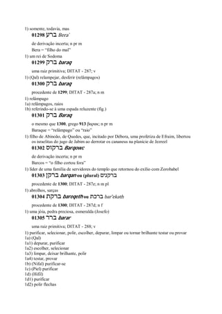 1) somente, todavia, mas
01298 ‫ברע‬ Bera ̀
de derivação incerta; n pr m
Bera = “filho do mal”
1) um rei de Sodoma
01299 ‫ברק‬ baraq
uma raiz primitiva; DITAT - 287; v
1) (Qal) relampejar, desferir (relâmpagos)
01300 ‫ברק‬ baraq
procedente de 1299; DITAT - 287a; n m
1) relâmpago
1a) relâmpagos, raios
1b) referindo-se à uma espada reluzente (fig.)
01301 ‫ברק‬ Baraq
o mesmo que 1300, grego 913 βαρακ; n pr m
Baraque = “relâmpago” ou “raio”
1) filho de Abinoão, de Quedes, que, incitado por Débora, uma profetiza de Efraim, libertou
os israelitas do jugo de Jabim ao derrotar os cananeus na planície de Jezreel
01302 ‫ברקוס‬ Barqowc
de derivação incerta; n pr m
Barcos = “o filho cortou fora”
1) líder de uma família de servidores do templo que retornou do exílio com Zorobabel
01303 ‫ברק‬‫ן‬ barqan ou (plural) ‫ברקנים‬
procedente de 1300; DITAT - 287e; n m pl
1) abrolhos, sarças
01304 ‫ברקת‬ bareqeth ou ‫ברכת‬ bar ̂ekath
procedente de 1300; DITAT - 287d; n f
1) uma jóia, pedra preciosa, esmeralda (Josefo)
01305 ‫ברר‬ barar
uma raiz primitiva; DITAT - 288; v
1) purificar, selecionar, polir, escolher, depurar, limpar ou tornar brilhante testar ou provar
1a) (Qal)
1a1) depurar, purificar
1a2) escolher, selecionar
1a3) limpar, deixar brilhante, polir
1a4) testar, provar
1b) (Nifal) purificar-se
1c) (Piel) purificar
1d) (Hifil)
1d1) purificar
1d2) polir flechas
 
