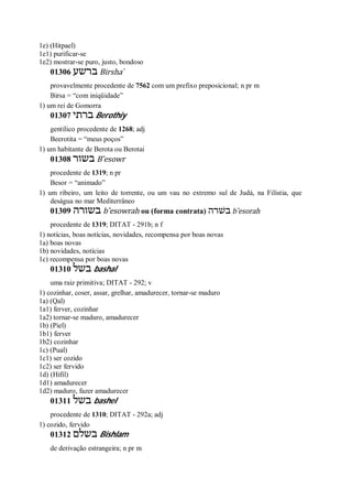 1e) (Hitpael)
1e1) purificar-se
1e2) mostrar-se puro, justo, bondoso
01306 ‫ברשע‬ Birsha ̀
provavelmente procedente de 7562 com um prefixo preposicional; n pr m
Birsa = “com iniqüidade”
1) um rei de Gomorra
01307 ‫ברתי‬ Berothiy
gentílico procedente de 1268; adj
Beerotita = “meus poços”
1) um habitante de Berota ou Berotai
01308 ‫בשור‬ B ̂esowr
procedente de 1319; n pr
Besor = “animado”
1) um ribeiro, um leito de torrente, ou um vau no extremo sul de Judá, na Filístia, que
deságua no mar Mediterrâneo
01309 ‫בשורה‬ b ̂esowrah ou (forma contrata) ‫בשׁרה‬ b ̂esorah
procedente de 1319; DITAT - 291b; n f
1) notícias, boas notícias, novidades, recompensa por boas novas
1a) boas novas
1b) novidades, notícias
1c) recompensa por boas novas
01310 ‫בשל‬ bashal
uma raiz primitiva; DITAT - 292; v
1) cozinhar, coser, assar, grelhar, amadurecer, tornar-se maduro
1a) (Qal)
1a1) ferver, cozinhar
1a2) tornar-se maduro, amadurecer
1b) (Piel)
1b1) ferver
1b2) cozinhar
1c) (Pual)
1c1) ser cozido
1c2) ser fervido
1d) (Hifil)
1d1) amadurecer
1d2) maduro, fazer amadurecer
01311 ‫בשל‬ bashel
procedente de 1310; DITAT - 292a; adj
1) cozido, fervido
01312 ‫בשלם‬ Bishlam
de derivação estrangeira; n pr m
 