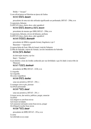 Bislão = “em paz”
1) um oficial persa na Palestina na época de Esdras
01313 ‫בשם‬ basam
procedente de uma raiz não utilizada significando ser perfumado; DITAT - 290a; n m
1) especiaria, bálsamo
2) (DITAT) doce, cheiro doce, odor agradável
01314 ‫בשם‬ besem ou ‫בשׁם‬ bosem
procedente do mesmo que 1313; DITAT - 290a; n m
1) especiaria, bálsamo, árvore de bálsamo, perfume
2) (DITAT) doce, cheiro doce, odor agradável
01315 ‫בשמת‬ Bosmath
procedente de 1314 (a segunda forma); fragrância; n pr f
Basemate = “especiaria”
1) esposa hitita de Esaú, filha de Ismael, irmã de Nebaiote
2) filha de Salomão, esposa de Aimaás, um dos intendentes de Salomão
01316 ‫בשן‬ Bashan
de derivação incerta; n pr loc
Basã = “frutífero”
1) um distrito a leste do Jordão conhecido por sua fertilidade e que foi dado à meia tribo de
Manassés
01317 ‫בשנה‬ boshnah
procedente de 954; DITAT - 222b; n m
1) vergonha
1a) vergonha
1b) coisa vergonhosa
01318 ‫בשס‬ bashac
uma raiz primitiva; DITAT - 294; v
1) esmagar com os pés, pisotear
1a) (Poel) pisoteando
01319 ‫בשר‬ basar
uma raiz primitiva; DITAT - 291; v
1) trazer novas, dar notícia, publicar, pregar, anunciar
1a) (Piel)
1a1) alegrar-se com boas-novas
1a2) trazer novidades
1a3) anunciar (salvação) como boas-novas, pregar
1b) (Hitpael) receber boas novas
01320 ‫בשר‬ basar
procedente de 1319; DITAT - 291a; n m
1) carne
1a) referindo-se ao corpo
 