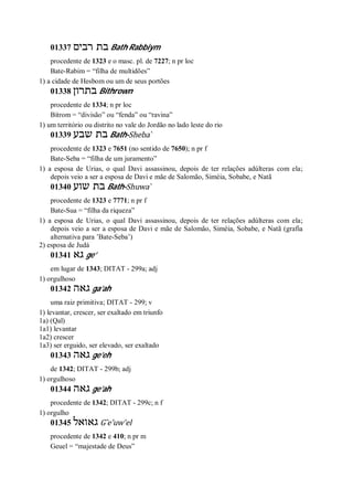 01337 ‫רבים‬ ‫בת‬ Bath Rabbiym
procedente de 1323 e o masc. pl. de 7227; n pr loc
Bate-Rabim = “filha de multidões”
1) a cidade de Hesbom ou um de seus portões
01338 ‫בתרון‬ Bithrown
procedente de 1334; n pr loc
Bitrom = “divisão” ou “fenda” ou “ravina”
1) um território ou distrito no vale do Jordão no lado leste do rio
01339 ‫שבע‬ ‫בת‬ Bath-Sheba ̀
procedente de 1323 e 7651 (no sentido de 7650); n pr f
Bate-Seba = “filha de um juramento”
1) a esposa de Urias, o qual Davi assassinou, depois de ter relações adúlteras com ela;
depois veio a ser a esposa de Davi e mãe de Salomão, Siméia, Sobabe, e Natã
01340 ‫שוע‬ ‫בת‬ Bath-Shuwa ̀
procedente de 1323 e 7771; n pr f
Bate-Sua = “filha da riqueza”
1) a esposa de Urias, o qual Davi assassinou, depois de ter relações adúlteras com ela;
depois veio a ser a esposa de Davi e mãe de Salomão, Siméia, Sobabe, e Natã (grafia
alternativa para ’Bate-Seba’)
2) esposa de Judá
01341 ‫גא‬ ge’
em lugar de 1343; DITAT - 299a; adj
1) orgulhoso
01342 ‫גאה‬ ga’ah
uma raiz primitiva; DITAT - 299; v
1) levantar, crescer, ser exaltado em triunfo
1a) (Qal)
1a1) levantar
1a2) crescer
1a3) ser erguido, ser elevado, ser exaltado
01343 ‫גאה‬ ge’eh
de 1342; DITAT - 299b; adj
1) orgulhoso
01344 ‫גאה‬ ge’ah
procedente de 1342; DITAT - 299c; n f
1) orgulho
01345 ‫גאואל‬ G ̂e’uw’el
procedente de 1342 e 410; n pr m
Geuel = “majestade de Deus”
 