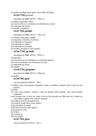 1) o gadita escolhido para espiar a terra, filho de Maqui
01346 ‫גאוה‬ ga ̀avah
procedente de 1342; DITAT - 299d; n f
1) orgulho, majestade, altivez
1a) o ato de elevar-se, avolumar-se (referindo-se ao mar)
1b) majestade (de Israel)
1c) orgulho, arrogância
01347 ‫גאון‬ ga’own
procedente de 1342; DITAT - 299e; n m
1) exaltação, majestade, orgulho
1a) majestade, exaltação, excelência
1a1) referindo-se às nações
1a2) referindo-se a Deus
1a3) referindo-se ao Jordão
1b) orgulho, arrogância (mau sentido)
01348 ‫גאות‬ ge’uwth
procedente de 1342; DITAT - 299f; n f
1) majestade
1a) o ato de elevar-se (referindo-se à coluna de fumaça)
1b) o ato de avolumar-se (referindo-se ao mar)
1c) majestade (de Deus)
1d) orgulho
01349 ‫גאיון‬ ga’ayown
procedente de 1342; DITAT - 299g; adj
1) orgulho
01350 ‫גאל‬ ga’al
uma raiz primitiva; DITAT - 300; v
1) redimir, agir como parente resgatador, vingar, reivindicar, resgatar, fazer a parte de um
parente
1a) (Qal)
1a1) agir como parente, cumprir a parte de parente mais próximo, agir como parente
resgatador
1a1a) casando com a viúva do irmão a fim de lhe conceber um filho para ele, redimir da
escravidão, resgatar terra, realizar vingança
1a2) redimir (através de pagamento)
1a3) redimir (tendo Deus como sujeito)
1a3a) indivíduos da morte
1a3b) Israel da escravidão egípcia
1a3c) Israel do exílio
1b) (Nifal)
1b1) redimir-se
1b2) ser remido
01351 ‫גאל‬ ga’al
uma raiz primitiva; DITAT - 301; v
 