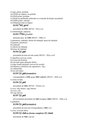 1) sujar, poluir, profanar
1a) (Nifal) ser impuro, ser poluído
1b) (Piel) poluir, profanar
1c) (Pual) ser profanado (referindo-se à remoção da função sacerdotal)
1d) (Hifil) poluir, macular
1e) (Hitpael) tornar-se impuro
01352 ‫גאל‬ go’el
procedente de 1351; DITAT - 301a; n m
1) contaminação, impureza
01353 ‫גאלה‬ g ̂eullah
particípio pass. de 1350; DITAT - 300b; n f
1) parentesco, redenção, direito de redenção, preço de redenção
1a) parente, parentesco
1b) redenção
1c) direito de redenção
1d) preço de redenção
01354 ‫גב‬ gab
procedente de uma raiz não usada; DITAT - 303a; n m/f
1) superfície convexa, costas
1a) costas (de homem)
1b) elevação (para adoração ilícita)
1c) algo arcado (projeção convexa do escudo)
1d) baluartes, trincheiras (de argumentos - fig.)
1e) sobrancelha
1f) aro (de rodas)
01355 ‫גב‬ gab (aramaico)
correspondente a 1354, grego 1042 γαββαθα; DITAT - 2645; n m
1) costas ou lado
01356 ‫גב‬ geb
procedente de 1461; DITAT - 323a,b; n m
1) cova, vala, buraco, viga, barrote
1a) cova, vala
1b) viga, barrote
01357 ‫גב‬ geb
provavelmente procedente de 1461 [compare 1462]; DITAT - 304a; n m
1) gafanhoto
01358 ‫גב‬ gob (aramaico)
procedente de uma raiz correspondente a 1461; n m
1) cova, covil (de leões)
01359 ‫גב‬ Gob ou (forma completa) ‫גוב‬ Gowb
procedente de 1461; n pr loc
 