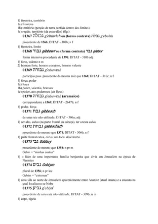 1) fronteira, território
1a) fronteira
1b) território (porção de terra contida dentro dos limites)
1c) região, território (da escuridão) (fig.)
01367 ‫גבולה‬ g ̂ebuwlah ou (forma contrata) ‫גבלה‬ g ̂ebulah
procedente de 1366; DITAT - 307b; n f
1) fronteira, limite
01368 ‫גבור‬ gibbowr ou (forma contrata) ‫גבר‬ gibbor
forma intensiva procedente de 1396; DITAT - 310b adj
1) forte, valente n m
2) homem forte, homem corajoso, homem valente
01369 ‫גבורה‬ g ̂ebuwrah
particípio pass. procedente da mesma raiz que 1368; DITAT - 310c; n f
1) força, poder
1a) força
1b) poder, valentia, bravura
1c) poder, atos poderosos (de Deus)
01370 ‫גבורה‬ g ̂ebuwrah (aramaico)
correspondente a 1369; DITAT - 2647b; n f
1) poder, força
01371 ‫גבח‬ gibbeach
de uma raiz não utilizada; DITAT - 306a; adj
1) ser alto, calvo (na parte frontal da cabeça), ter a testa calva
01372 ‫גבחת‬ gabbachath
procedente do mesmo que 1371; DITAT - 306b; n f
1) parte frontal calva, calvo, um local descoberto
01373 ‫גבי‬ Gabbay
procedente do mesmo que 1354; n pr m
Gabai = “minhas costas”
1) o líder de uma importante família benjamita que vivia em Jerusalém na época de
Neemias
01374 ‫גבים‬ Gebiym
plural de 1356; n pr loc
Gebim = “cisternas”
1) uma vila ao norte de Jerusalém aparentemente entre Anatote (atual Anata) e a encosta na
qual localizava-se Nobe
01375 ‫גביע‬ g ̂ebiya ̀
procedente de uma raiz não utilizada; DITAT - 309b; n m
1) copo, tigela
 