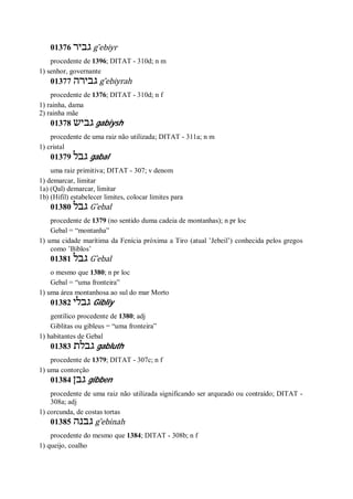 01376 ‫גביר‬ g ̂ebiyr
procedente de 1396; DITAT - 310d; n m
1) senhor, governante
01377 ‫גבירה‬ g ̂ebiyrah
procedente de 1376; DITAT - 310d; n f
1) rainha, dama
2) rainha mãe
01378 ‫גביש‬ gabiysh
procedente de uma raiz não utilizada; DITAT - 311a; n m
1) cristal
01379 ‫גבל‬ gabal
uma raiz primitiva; DITAT - 307; v denom
1) demarcar, limitar
1a) (Qal) demarcar, limitar
1b) (Hifil) estabelecer limites, colocar limites para
01380 ‫גבל‬ G ̂ebal
procedente de 1379 (no sentido duma cadeia de montanhas); n pr loc
Gebal = “montanha”
1) uma cidade marítima da Fenícia próxima a Tiro (atual ’Jebeil’) conhecida pelos gregos
como ’Biblos’
01381 ‫גבל‬ G ̂ebal
o mesmo que 1380; n pr loc
Gebal = “uma fronteira”
1) uma área montanhosa ao sul do mar Morto
01382 ‫גבלי‬ Gibliy
gentílico procedente de 1380; adj
Giblitas ou gibleus = “uma fronteira”
1) habitantes de Gebal
01383 ‫גבלת‬ gabluth
procedente de 1379; DITAT - 307c; n f
1) uma contorção
01384 ‫גבן‬ gibben
procedente de uma raiz não utilizada significando ser arqueado ou contraído; DITAT -
308a; adj
1) corcunda, de costas tortas
01385 ‫גבנה‬ g ̂ebinah
procedente do mesmo que 1384; DITAT - 308b; n f
1) queijo, coalho
 