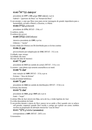 01403 ‫גבריאל‬ Gabriy’el
procedente de 1397 e 410, grego 1043 γαβριηλ; n pr m
Gabriel = “guerreiro de Deus” ou “homem de Deus”
1) um arcanjo; o anjo que Deus usou para enviar mensagens de grande importância para a
humanidade; enviado a Daniel, a Zacarias, e a Maria
01404 ‫גברת‬ g ̂ebereth
procedente de 1376; DITAT - 310e; n f
1) senhora, rainha
2) senhora (de servos)
01405 ‫גבתון‬ Gibb ̂ethown
intensivo procedente de 1389; n pr loc
Gibetom = “monte”
1) uma cidade dos filisteus em Dã distribuída para os levitas coatitas
01406 ‫גג‬ gag
provavelmente por reduplicação de 1342; DITAT - 312; n m
1) telhado, topo, terraço
1a) telhado (da casa)
1b) topo (do altar do incenso)
01407 ‫גד‬ gad
procedente de 1413 (no sentido de cortar); DITAT - 313c; n m
1) coentro - uma planta cuja semente assemelha-se ao maná
01408 ‫גד‬ Gad
uma variação de 1409; DITAT - 313e; n pr m
Fortuna = “deus da fortuna”
1) uma divindade babilônica
01409 ‫גד‬ gad
procedente de 1464 (no sentido de distribuição); DITAT - 313d; n m
1) fortuna, boa fortuna
01410 ‫גד‬ Gad
procedente de 1464, grego 1045 γαδ; n pr m
Gade = “tropa”
1) sétimo filho de Jacó através de Zilpa, serva de Lia, e irmão legítimo de Aser
2) a tribo descendente de Gade
3) um profeta durante a época de Davi; parece ter-se unido a Davi quando este se achava
sob pressão; reaparece quando Davi recebe o castigo por realizar um censo; também
auxiliou na preparação da adoração musical da “casa de Deus”
01411 ‫גדבר‬ g ̂edabar (aramaico)
correspondente a 1489; DITAT - 2653; n m
1) tesoureiros
 