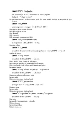 01412 ‫גדגדה‬ Gudgodah
por reduplicação de 1413 (no sentido de cortar); n pr loc
Gudgoda = “o lugar cortante”
1) um acampamento ou lugar onde Israel faz uma parada durante a peregrinação pelo
deserto
01413 ‫גדד‬ gadad
uma raiz primitiva [compare 1464]; DITAT - 313; v
1) penetrar, cortar, atacar, invadir
1a) (Qal) penetrar, cortar
1b) (Hitpoel)
1b1) cortar-se
1b2) juntar em tropas ou multidões
01414 ‫גדד‬ g ̂edad (aramaico)
correspondente a 1413; DITAT - 2649; v
1) cortar, talhar
01415 ‫גדה‬ gadah
procedente de uma raiz não utilizada (significando cortar); DITAT - 314a; n f
1) leito de um rio
01416 ‫גדוד‬ g ̂eduwd
procedente de 1413; DITAT - 313a; n m
1) um bando, tropa, bando de salteadores
1a) bando de salteadores, uma quadrilha de ataque
1b) tropa, bando (referindo-se a divisões do exército)
1c) saque, ataque
01417 ‫גדוד‬ g ̂eduwd ou (fem.) ‫גדדה‬ g ̂edudah
procedente de 1413; DITAT - 313b; n m/f
1) alguma coisa cortada, sulco, corte
1a) um sulco
1b) cortes (como um sinal de luto)
01418 ‫גדודה‬ g ̂eduwdah
particípio pass. de 1413; DITAT - 313b; n m/f
1) sulco, corte
1a) um sulco
1b) cortes (como um sinal de luto)
01419 ‫גדול‬ gadowl ou (forma contrata) ‫גדל‬ gadol
procedente de 1431; DITAT - 315d; adj
1) grande
1a) grande (em magnitude e extensão)
1b) em número
1c) em intensidade
1d) alto (em som)
 