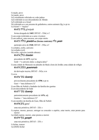 1) nação, povo
1a) nação, povo
1a1) noralmente referindo-se a não judeus
1a2) referindo-se aos descendentes de Abraão
1a3) referindo-se a Israel
1b) referindo-se a um enxame de gafanhotos, outros animais (fig.) n pr m
1c) Goim? = “nações”
01472 ‫גויה‬ g ̂eviyah
forma alongada de 1465; DITAT - 326d; n f
1) um corpo (referindo-se a seres viventes)
2) um cadáver, uma carcassa, um corpo morto
01473 ‫גולה‬ gowlah ou (forma contrata) ‫גלה‬ golah
particípio ativo de 1540; DITAT - 350a; n f
1) exilados, exílio, cativeiro
1a) exilados (col)
1b) exílio, cativeiro (sentido abtrato)
01474 ‫גולן‬ Gowlan
procedente de 1473; n pr loc
Golã = “o cativeiro deles: a alegria deles”
1) uma cidade de Manassés no planalto de Basã a leste do Jordão; uma cidade de refúgio
01475 ‫גומץ‬ guwmmats
de derivação incerta; DITAT - 362a; n m
1) cova
01476 ‫גוני‬ Guwniy
provavelmente procedente de 1598; n pr m
Guni = “meu defensor (?)”
1) um filho de Naftali e fundador da família dos gunitas
2) um descendente de Gade
01477 ‫גוני‬ Guwniy
patronimicamente procedente de 1476; adj
Gunitas = “meu defensor (?)”
1) um membro da família de Guni, filho de Naftali
01478 ‫גוע‬ gava ̀
uma raiz primitiva; DITAT - 328; v
1) expirar, morrer, perecer, entregar ou conceder o espírito, estar morto, estar pronto para
morrer
1a) (Qal) expirar, morrer, estar prestes a morrer
01479 ‫גוף‬ guwph
uma raiz primitiva; DITAT - 329; v
1) fechar, trancar
1a) (Hifil) fechar
 