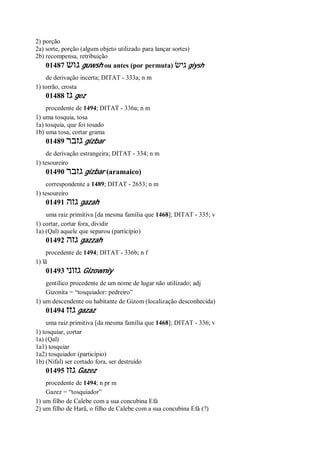 2) porção
2a) sorte, porção (algum objeto utilizado para lançar sortes)
2b) recompensa, retribuição
01487 ‫גוש‬ guwsh ou antes (por permuta) ‫גישׂ‬ giysh
de derivação incerta; DITAT - 333a; n m
1) torrão, crosta
01488 ‫גז‬ gez
procedente de 1494; DITAT - 336a; n m
1) uma tosquia, tosa
1a) tosquia, que foi tosado
1b) uma tosa, cortar grama
01489 ‫גזבר‬ gizbar
de derivação estrangeira; DITAT - 334; n m
1) tesoureiro
01490 ‫גזבר‬ gizbar (aramaico)
correspondente a 1489; DITAT - 2653; n m
1) tesoureiro
01491 ‫גזה‬ gazah
uma raiz primitiva [da mesma família que 1468]; DITAT - 335; v
1) cortar, cortar fora, dividir
1a) (Qal) aquele que separou (particípio)
01492 ‫גזה‬ gazzah
procedente de 1494; DITAT - 336b; n f
1) lã
01493 ‫גזוני‬ Gizowniy
gentílico procedente de um nome de lugar não utilizado; adj
Gizonita = “tosquiador: pedreiro”
1) um descendente ou habitante de Gizom (localização desconhecida)
01494 ‫גזז‬ gazaz
uma raiz primitiva [da mesma família que 1468]; DITAT - 336; v
1) tosquiar, cortar
1a) (Qal)
1a1) tosquiar
1a2) tosquiador (particípio)
1b) (Nifal) ser cortado fora, ser destruído
01495 ‫גזז‬ Gazez
procedente de 1494; n pr m
Gazez = “tosquiador”
1) um filho de Calebe com a sua concubina Efá
2) um filho de Harã, o filho de Calebe com a sua concubina Efá (?)
 