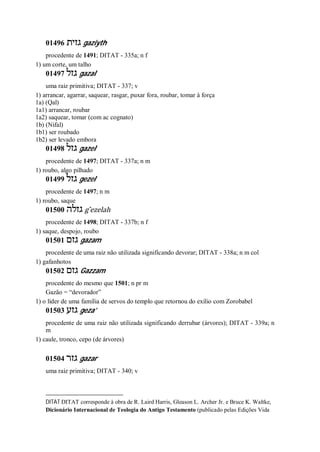 01496 ‫גזית‬ gaziyth
procedente de 1491; DITAT - 335a; n f
1) um corte, um talho
01497 ‫גזל‬ gazal
uma raiz primitiva; DITAT - 337; v
1) arrancar, agarrar, saquear, rasgar, puxar fora, roubar, tomar à força
1a) (Qal)
1a1) arrancar, roubar
1a2) saquear, tomar (com ac cognato)
1b) (Nifal)
1b1) ser roubado
1b2) ser levado embora
01498 ‫גזל‬ gazel
procedente de 1497; DITAT - 337a; n m
1) roubo, algo pilhado
01499 ‫גזל‬ gezel
procedente de 1497; n m
1) roubo, saque
01500 ‫גזלה‬ g ̂ezelah
procedente de 1498; DITAT - 337b; n f
1) saque, despojo, roubo
01501 ‫גזם‬ gazam
procedente de uma raiz não utilizada significando devorar; DITAT - 338a; n m col
1) gafanhotos
01502 ‫גזם‬ Gazzam
procedente do mesmo que 1501; n pr m
Gazão = “devorador”
1) o líder de uma família de servos do templo que retornou do exílio com Zorobabel
01503 ‫גזע‬ geza’
procedente de uma raiz não utilizada significando derrubar (árvores); DITAT - 339a; n
m
1) caule, tronco, cepo (de árvores)
01504 ‫גזר‬ gazar
uma raiz primitiva; DITAT - 340; v
DITAT DITAT corresponde à obra de R. Laird Harris, Gleason L. Archer Jr. e Bruce K. Waltke,
Dicionário Internacional de Teologia do Antigo Testamento (publicado pelas Edições Vida
 