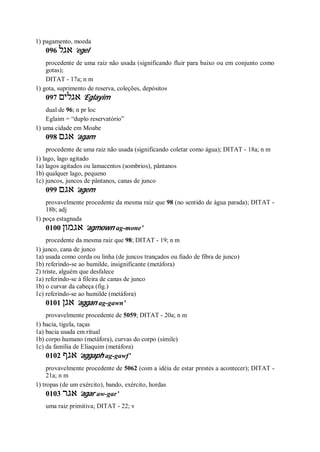 1) pagamento, moeda
096 ‫אגל‬ ’egel
procedente de uma raiz não usada (significando fluir para baixo ou em conjunto como
gotas);
DITAT - 17a; n m
1) gota, suprimento de reserva, coleções, depósitos
097 ‫אגלים‬ ’Eglayim
dual de 96; n pr loc
Eglaim = “duplo reservatório”
1) uma cidade em Moabe
098 ‫אגם‬ ’agam
procedente de uma raiz não usada (significando coletar como água); DITAT - 18a; n m
1) lago, lago agitado
1a) lagos agitados ou lamacentos (sombrios), pântanos
1b) qualquer lago, pequeno
1c) juncos, juncos de pântanos, canas de junco
099 ‫אגם‬ ’agem
provavelmente procedente da mesma raiz que 98 (no sentido de água parada); DITAT -
18b; adj
1) poça estagnada
0100 ‫אגמון‬ ’agmown ag-mone’
procedente da mesma raiz que 98; DITAT - 19; n m
1) junco, cana de junco
1a) usada como corda ou linha (de juncos trançados ou fiado de fibra de junco)
1b) referindo-se ao humilde, insignificante (metáfora)
2) triste, alguém que desfalece
1a) referindo-se à fileira de canas de junco
1b) o curvar da cabeça (fig.)
1c) referindo-se ao humilde (metáfora)
0101 ‫אגן‬ ’aggan ag-gawn’
provavelmente procedente de 5059; DITAT - 20a; n m
1) bacia, tigela, taças
1a) bacia usada em ritual
1b) corpo humano (metáfora), curvas do corpo (símile)
1c) da família de Eliaquim (metáfora)
0102 ‫אגף‬ ’aggaph ag-gawf’
provavelmente procedente de 5062 (com a idéia de estar prestes a acontecer); DITAT -
21a; n m
1) tropas (de um exército), bando, exército, hordas
0103 ‫אגר‬ ’agar aw-gar’
uma raiz primitiva; DITAT - 22; v
 