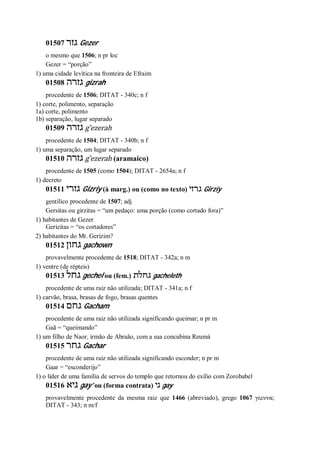 01507 ‫גזר‬ Gezer
o mesmo que 1506; n pr loc
Gezer = “porção”
1) uma cidade levítica na fronteira de Efraim
01508 ‫גזרה‬ gizrah
procedente de 1506; DITAT - 340c; n f
1) corte, polimento, separação
1a) corte, polimento
1b) separação, lugar separado
01509 ‫גזרה‬ g ̂ezerah
procedente de 1504; DITAT - 340b; n f
1) uma separação, um lugar separado
01510 ‫גזרה‬ g ̂ezerah (aramaico)
procedente de 1505 (como 1504); DITAT - 2654a; n f
1) decreto
01511 ‫גזרי‬ Gizriy (à marg.) ou (como no texto) ‫גרזי‬ Girziy
gentílico procedente de 1507; adj
Gersitas ou girzitas = “um pedaço: uma porção (como cortado fora)”
1) habitantes de Gezer
Gerizitas = “os cortadores”
2) habitantes do Mt. Gerizim?
01512 ‫גחון‬ gachown
provavelmente procedente de 1518; DITAT - 342a; n m
1) ventre (de répteis)
01513 ‫גחל‬ gechel ou (fem.) ‫גחלת‬ gacheleth
procedente de uma raiz não utilizada; DITAT - 341a; n f
1) carvão, brasa, brasas de fogo, brasas quentes
01514 ‫גחם‬ Gacham
procedente de uma raiz não utilizada significando queimar; n pr m
Gaã = “queimando”
1) um filho de Naor, irmão de Abraão, com a sua concubina Reumá
01515 ‫גחר‬ Gachar
procedente de uma raiz não utilizada significando esconder; n pr m
Gaar = “esconderijo”
1) o líder de uma família de servos do templo que retornou do exílio com Zorobabel
01516 ‫גיא‬ gay’ ou (forma contrata) ‫גי‬ gay
provavelmente procedente da mesma raiz que 1466 (abreviado), grego 1067 γεεννα;
DITAT - 343; n m/f
 