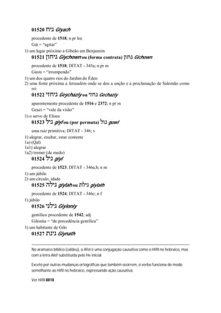 01520 ‫גיח‬ Giyach
procedente de 1518; n pr loc
Giá = “agitar”
1) um lugar próximo a Gibeão em Benjamim
01521 ‫גיחון‬ Giychown ou (forma contrata) ‫גחון‬ Gichown
procedente de 1518; DITAT - 345a; n pr m
Giom = “irrompendo”
1) um dos quatro rios do Jardim do Éden
2) uma fonte próxima a Jerusalém onde se deu a unção e a proclamação de Salomão como
rei
01522 ‫גיחזי‬ Geychaziy ou ‫גחזי‬ Gechaziy
aparentemente procedente de 1516 e 2372; n pr m
Geazi = “vale da visão”
1) o servo de Eliseu
01523 ‫גיל‬ giyl ou (por permuta) ‫גול‬ guwl
uma raiz primitiva; DITAT - 346; v
1) alegrar, exultar, estar contente
1a) (Qal)
1a1) alegrar
1a2) tremer (de medo)
01524 ‫גיל‬ giyl
procedente de 1523; DITAT - 346a,b; n m
1) um júbilo
2) um círculo, idade
01525 ‫גילה‬ giylah ou ‫גילת‬ giylath
procedente de 1524; DITAT - 346c; n f
1) júbilo
01526 ‫גילני‬ Giyloniy
gentílico procedente de 1542; adj
Gilonita = “de precedência gentílica”
1) um habitante de Gilo
01527 ‫גינת‬ Giynath
No aramaico bíblico (caldeu), o Afel é uma conjugação causativa como o Hifil no hebraico, mas
com a letra Alef substituída pelo He inicial.
Exceto por outras mudanças ortográficas que também ocorrem, o verbo funciona de modo
semelhante ao Hifil no hebraico, expressando ação causativa.
Ver Hifil 8818
 