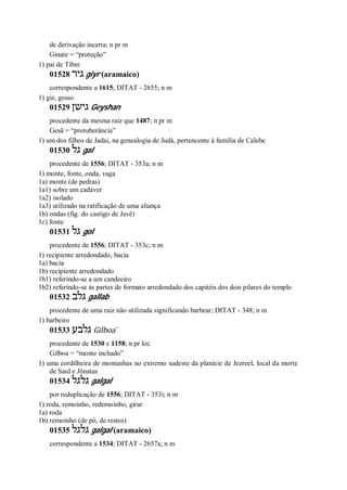 de derivação incerta; n pr m
Ginate = “proteção”
1) pai de Tibni
01528 ‫גיר‬ giyr (aramaico)
correspondente a 1615; DITAT - 2655; n m
1) giz, gesso
01529 ‫גישן‬ Geyshan
procedente da mesma raiz que 1487; n pr m
Gesã = “protuberância”
1) um dos filhos de Jadai, na genealogia de Judá, pertencente à família de Calebe
01530 ‫גל‬ gal
procedente de 1556; DITAT - 353a; n m
1) monte, fonte, onda, vaga
1a) monte (de pedras)
1a1) sobre um cadáver
1a2) isolado
1a3) utilizado na ratificação de uma aliança
1b) ondas (fig. do castigo de Javé)
1c) fonte
01531 ‫גל‬ gol
procedente de 1556; DITAT - 353c; n m
1) recipiente arredondado, bacia
1a) bacia
1b) recipiente arredondado
1b1) referindo-se a um candeeiro
1b2) referindo-se às partes de formato arredondado dos capitéis dos dois pilares do templo
01532 ‫גלב‬ gallab
procedente de uma raiz não utilizada significando barbear; DITAT - 348; n m
1) barbeiro
01533 ‫גלבע‬ Gilboa ̀
procedente de 1530 e 1158; n pr loc
Gilboa = “monte inchado”
1) uma cordilheira de montanhas no extremo sudeste da planície de Jezreel, local da morte
de Saul e Jônatas
01534 ‫גלגל‬ galgal
por reduplicação de 1556; DITAT - 353i; n m
1) roda, remoinho, redemoinho, girar
1a) roda
1b) remoinho (de pó, de restos)
01535 ‫גלגל‬ galgal (aramaico)
correspondente a 1534; DITAT - 2657a; n m
 