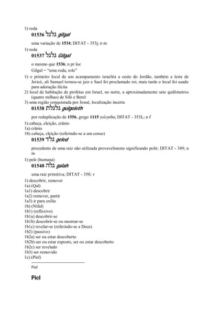1) roda
01536 ‫גלגל‬ gilgal
uma variação de 1534; DITAT - 353j; n m
1) roda
01537 ‫גלגל‬ Gilgal
o mesmo que 1536; n pr loc
Gilgal = “uma roda, rolo”
1) o primeiro local de um acampamento israelita a oeste do Jordão, também a leste de
Jericó, ali Samuel tornou-se juiz e Saul foi proclamado rei; mais tarde o local foi usado
para adoração ilícita
2) local de habitação de profetas em Israel, no norte, a aproximadamente sete quilômetros
(quatro milhas) de Siló e Betel
3) uma região conquistada por Josué, localização incerta
01538 ‫גלגלת‬ gulgoleth
por reduplicação de 1556, grego 1115 γολγοθα; DITAT - 353L; n f
1) cabeça, eleição, crânio
1a) crânio
1b) cabeça, eleição (referindo-se a um censo)
01539 ‫גלד‬ geled
procedente de uma raiz não utilizada provavelmente significando polir; DITAT - 349; n
m
1) pele (humana)
01540 ‫גלה‬ galah
uma raiz primitiva; DITAT - 350; v
1) descobrir, remover
1a) (Qal)
1a1) descobrir
1a2) remover, partir
1a3) ir para exílio
1b) (Nifal)
1b1) (reflexivo)
1b1a) descobrir-se
1b1b) descobrir-se ou mostrar-se
1b1c) revelar-se (referindo-se a Deus)
1b2) (passivo)
1b2a) ser ou estar descoberto
1b2b) ser ou estar exposto, ser ou estar descoberto
1b2c) ser revelado
1b3) ser removido
1c) (Piel)
Piel
Piel
 