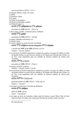 uma raiz primitiva; DITAT - 351; v
1) tosquiar, barbear, raspar, ser careca
1a) (Piel)
1a1) barbear, raspar
1a2) raspar
1a3) (fig. de devastação)
1b) (Pual) ser barbeado, raspado
1c) (Hitpael) raspar-se
01549 ‫גליון‬ gillayown ou ‫גליון‬ gilyown
procedente de 1540; DITAT - 350c; n m
1) mesa, placa, espelho, ornamento plano e brilhante
01550 ‫גליל‬ galiyl
procedente de 1556; DITAT - 353f adj
1) rolante, dobradiça (de portas) n m
2) cilindro, barra
3) circuito, distrito (na fronteira norte em Naftali)
01551 ‫גליל‬ Galiyl ou (forma alongada) ‫גלילה‬ Galiylah
o mesmo que 1550, grego 1056 γαλιλαια; n pr loc
Galiléia = “circuito, distrito”
1) um território em Naftali amplamente ocupado por gentios; um grupo de cidades ao redor
de Quedes-Naftali, no qual estavam situadas as 20 cidades que Salomão deu a Hirão, rei
de Tiro, como pagamento pelo seu trabalho de fornecer madeira do Líbano para
Jerusalém
01552 ‫גלילה‬ g ̂eliylah
procedente de 1550; DITAT - 353g n f
1) circuito, fronteira, território
Galiléia = “circuito, distrito” n pr loc
2) um território em Naftali amplamente ocupado por gentios; um grupo de cidades ao redor
de Quedes-Naftali, no qual estavam situadas as 20 cidades que Salomão deu a Hirão, rei
de Tiro, como pagamento pelo seu trabalho de fornecer madeira do Líbano para
Jerusalém
01553 ‫גלילות‬ G ̂eliylowth
plural procedente de 1552; DITAT - 353g; n pr loc
Gelilote = “circuitos”
1) um lugar em Judá junto a fronteira de Benjamim
01554 ‫גלים‬ Galliym
plural de 1530; n pr loc
Galim = “mananciais”
1) um lugar ao norte de Jerusalém, cidade natal do homem a quem Mical, filha de Saul,
esposa de Davi, foi dada como esposa por Saul mesmo estando casada com Davi
fig. Figuradamente
 