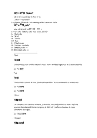 01555 ‫גלית‬ Golyath
talvez procedente de 1540; n pr m
Golias = “esplendor”
1) o gigante filisteu de Gate morto por Davi com sua funda
01556 ‫גלל‬ galal
uma raiz primitiva; DITAT - 353; v
1) rolar, rolar embora, rolar para baixo, enrolar
1a) (Qal) rolar
1b) (Nifal)
1b1) enrolar
1b2) fluir
1c) (Pilpel) rolar
1d) (Poal) ser enrolado
1e) (Hitpoel) rolar-se
1f) (Hitpalpel) rolar-se
Pilpel
Pilpel
Essa forma equivale à forma intensiva Piel, e ocorre devido à duplicação da sílaba final da raiz.
Ver Piel 8840
Poal
Poal
Essa forma é o passivo do Poel, e funciona de maneira muito semelhante ao Pual normal.
Ver Pual 8849
Ver Poel 8845
Hitpoel
Hitpoel
Um tema hebraico reflexivo intensivo, ocasionado pelo alongamento da última vogal na
segunda sílaba da raiz triliteral (composta de 3 letras). Essa forma funciona de modo
semelhante ao Hitpael.
Ver Hitpael 8819
Hitpalpel
Hitpalpel
 