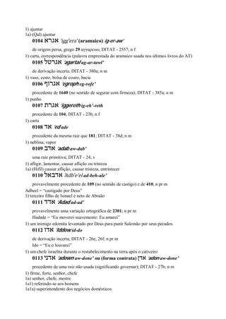1) ajuntar
1a) (Qal) ajuntar
0104 ‫אגרא‬ ’igg ̂era’ (aramaico) ig-er-aw’
de origem persa, grego 29 αγγαρευω; DITAT - 2557; n f
1) carta, correspondência (palavra emprestada do aramaico usada nos últimos livros do AT)
0105 ‫אגרטל‬ ’agartal ag-ar-tawl’
de derivação incerta; DITAT - 380a; n m
1) vaso, cesto, bolsa de couro, bacia
0106 ‫אגרוף‬ ’egroph eg-rofe’
procedente de 1640 (no sentido de segurar com firmeza); DITAT - 385a; n m
1) punho
0107 ‫אגרת‬ ’iggereth ig-eh’-reth
procedente de 104; DITAT - 23b; n f
1) carta
0108 ‫אד‬ ’ed ade
procedente da mesma raiz que 181; DITAT - 38d; n m
1) neblina, vapor
0109 ‫אדב‬ ’adab aw-dab’
uma raiz primitiva; DITAT - 24; v
1) afligir, lamentar, causar aflição ou tristeza
1a) (Hifil) causar aflição, causar tristeza, entristecer
0110 ‫אדבאל‬ ’Adb ̂e’el ad-beh-ale’
provavelmente procedente de 109 (no sentido de castigo) e de 410; n pr m
Adbeel = “castigado por Deus”
1) terceiro filho de Ismael e neto de Abraão
0111 ‫אדד‬ ’Adad ad-ad’
provavelmente uma variação ortográfica de 2301; n pr m
Hadade = “Eu moverei suavemente: Eu amarei”
1) um inimigo edomita levantado por Deus para punir Salomão por seus pecados
0112 ‫אדו‬ ’Iddow id-do
de derivação incerta; DITAT - 26e, 26f; n pr m
Ido = “Eu o louvarei”
1) um chefe israelita durante o restabelecimento na terra após o cativeiro
0113 ‫אדני‬ ’adown aw-done’ ou (forma contrata) ‫אדן‬ ’adon aw-done’
procedente de uma raiz não usada (significando governar); DITAT - 27b; n m
1) firme, forte, senhor, chefe
1a) senhor, chefe, mestre
1a1) referindo-se aos homens
1a1a) superintendente dos negócios domésticos
 