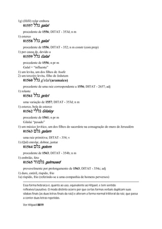 1g) (Hifil) rolar embora
01557 ‫גלל‬ galal
procedente de 1556; DITAT - 353d; n m
1) esterco
01558 ‫גלל‬ galal
procedente de 1556; DITAT - 352; n m constr (com prep)
1) por causa de, devido a
01559 ‫גלל‬ Galal
procedente de 1556; n pr m
Galal = “influente”
1) um levita, um dos filhos de Asafe
2) um terceiro levita, filho de Jedutum
01560 ‫גלל‬ g ̂elal (aramaico)
procedente de uma raiz correspondente a 1556; DITAT - 2657; adj
1) rolante
01561 ‫גלל‬ gelel
uma variação de 1557; DITAT - 353d; n m
1) esterco, bola de esterco
01562 ‫גללי‬ Gilalay
procedente de 1561; n pr m
Gilalai “pesado”
1) um músico levítico, um dos filhos do sacerdote na consagração do muro de Jerusalém
01563 ‫גלם‬ galam
uma raiz primitiva; DITAT - 354; v
1) (Qal) enrolar, dobrar, juntar
01564 ‫גלם‬ golem
procedente de 1563; DITAT - 354b; n m
1) embrião, feto
01565 ‫גלמוד‬ galmuwd
provavelmente por prolongamento de 1563; DITAT - 354c; adj
1) duro, estéril, ríspido, frio
1a) ríspido, frio (referindo-se a uma companhia de homens perversos)
Essa forma hebraica é, quanto ao uso, equivalente ao Hitpael, e tem sentido
reflexivo/causativo. O modo distinto ocorre por que certas formas verbais duplicam suas
sílabas finais (as duas letras finais da raiz) e alteram a forma normal triliteral da raiz, que passa
a conter duas letras repetidas.
Ver Hitpael 8819
 