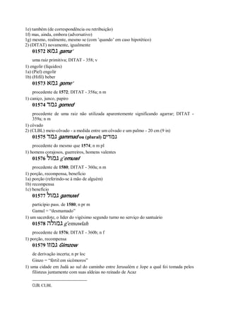 1e) também (de correspondência ou retribuição)
1f) mas, ainda, embora (adversativo)
1g) mesmo, realmente, mesmo se (com ’quando’ em caso hipotético)
2) (DITAT) novamente, igualmente
01572 ‫גמא‬ gama’
uma raiz primitiva; DITAT - 358; v
1) engolir (líquidos)
1a) (Piel) engolir
1b) (Hifil) beber
01573 ‫גמא‬ gome’
procedente de 1572; DITAT - 358a; n m
1) caniço, junco, papiro
01574 ‫גמד‬ gomed
procedente de uma raiz não utilizada aparentemente significando agarrar; DITAT -
359a; n m
1) côvado
2) (CLBL) meio-côvado - a medida entre um côvado e um palmo - 20 cm (9 in)
01575 ‫גמד‬ gammad ou (plural) ‫גמדים‬
procedente do mesmo que 1574; n m pl
1) homens corajosos, guerreiros, homens valentes
01576 ‫גמול‬ g ̂emuwl
procedente de 1580; DITAT - 360a; n m
1) porção, recompensa, benefício
1a) porção (referindo-se à mão de alguém)
1b) recompensa
1c) benefício
01577 ‫גמול‬ gamuwl
particípio pass. de 1580; n pr m
Gamul = “desmamado”
1) um sacerdote, o líder do vigésimo segundo turno no serviço do santuário
01578 ‫גמולה‬ g ̂emuwlah
procedente de 1576; DITAT - 360b; n f
1) porção, recompensa
01579 ‫גמזו‬ Gimzow
de derivação incerta; n pr loc
Ginzo = “fértil em sicômoros”
1) uma cidade em Judá ao sul do caminho entre Jerusalém e Jope a qual foi tomada pelos
filisteus juntamente com suas aldeias no reinado de Acaz
CLBL CLBL
 
