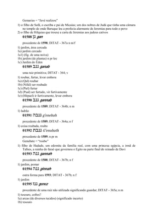 Gemarias = “Javé realizou”
1) o filho de Safã, o escriba e pai de Micaías; um dos nobres de Judá que tinha uma câmara
no templo de onde Baruque leu a profecia alarmante de Jeremias para todo o povo
2) o filho de Hilquias que trouxe a carta de Jeremias aos judeus cativos
01588 ‫גן‬ gan
procedente de 1598; DITAT - 367a n m/f
1) jardim, área cercada
1a) jardim cercado
1a1) (fig. de uma noiva)
1b) jardim (de plantas) n pr loc
1c) Jardim do Éden
01589 ‫גנב‬ ganab
uma raiz primitiva; DITAT - 364; v
1) roubar, furtar, levar embora
1a) (Qal) roubar
1b) (Nifal) ser roubado
1c) (Piel) furtar
1d) (Pual) ser furtado, vir furtivamente
1e) (Hitpael) ir furtivamente, levar embora
01590 ‫גנב‬ gannab
procedente de 1589; DITAT - 364b; n m
1) ladrão
01591 ‫גנבה‬ g ̂enebah
procedente de 1589; DITAT - 364a; n f
1) coisa roubada, roubo
01592 ‫גנבת‬ G ̂enubath
procedente de 1589; n pr m
Genubate = “roubo”
1) filho de Hadade, um edomita da família real, com uma princesa egípcia, a irmã de
Tafnes, a rainha do faraó que governou o Egito na parte final do reinado de Davi
01593 ‫גנה‬ gannah
procedente de 1588; DITAT - 367b; n f
1) jardim, pomar
01594 ‫גנה‬ ginnah
outra forma para 1593; DITAT - 367b; n f
1) jardim
01595 ‫גנז‬ genez
procedente de uma raiz não utilizada significando guardar; DITAT - 365a; n m
1) tesouro, cofres?
1a) arcas (de diversos tecidos) (significado incerto)
1b) tesouro
 