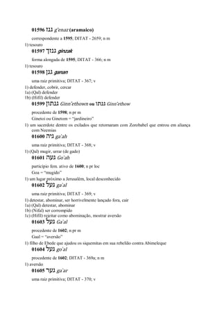01596 ‫גנז‬ g ̂enaz (aramaico)
correspondente a 1595; DITAT - 2659; n m
1) tesouro
01597 ‫גנזך‬ ginzak
forma alongada de 1595; DITAT - 366; n m
1) tesouro
01598 ‫גנן‬ ganan
uma raiz primitiva; DITAT - 367; v
1) defender, cobrir, cercar
1a) (Qal) defender
1b) (Hifil) defender
01599 ‫גנתון‬ Ginn ̂ethown ou ‫גנתו‬ Ginn ̂ethow
procedente de 1598; n pr m
Ginetoi ou Ginetom = “jardineiro”
1) um sacerdote dentre os exilados que retornaram com Zorobabel que entrou em aliança
com Neemias
01600 ‫גיה‬ ga ̀ah
uma raiz primitiva; DITAT - 368; v
1) (Qal) mugir, urrar (de gado)
01601 ‫געה‬ Go ̀ah
particípio fem. ativo de 1600; n pr loc
Goa = “mugido”
1) um lugar próximo a Jerusalém, local desconhecido
01602 ‫געל‬ ga ̀al
uma raiz primitiva; DITAT - 369; v
1) detestar, abominar, ser horrivelmente lançado fora, cair
1a) (Qal) detestar, abominar
1b) (Nifal) ser corrompido
1c) (Hifil) rejeitar como abominação, mostrar aversão
01603 ‫געל‬ Ga ̀al
procedente de 1602; n pr m
Gaal = “aversão”
1) filho de Ebede que ajudou os siquemitas em sua rebelião contra Abimeleque
01604 ‫געל‬ go ̀al
procedente de 1602; DITAT - 369a; n m
1) aversão
01605 ‫גער‬ ga ̀ar
uma raiz primitiva; DITAT - 370; v
 