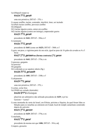 1a) (Hitpael) raspar-se
01624 ‫גרה‬ garah
uma raiz primitiva; DITAT - 378; v
1) causar conflito, incitar, contender, interferir, lutar, ser incitado
1a) (Piel) incitar conflito, provocar conflito
1b) (Hitpael)
1b1) incitar alguém contra, entrar em conflito
1b2) incitar alguém (contra um inimigo), empreender guerra
01625 ‫גרה‬ gerah
procedente de 1641; DITAT - 386a; n f
1) ruminante
01626 ‫גרה‬ gerah
procedente de 1641 (como em 1625); DITAT - 386b; n f
1) gera, um peso, a vigésima parte de um siclo, igual ao peso de 16 grãos de cevada ou 4 a 5
favas
01627 ‫גרון‬ garown ou (forma contrata) ‫גרן‬ garon
procedente de 1641; DITAT - 378a; n m
1) pescoço, garganta
1a) pescoço
1b) garganta
1b1) referindo-se ao sepulcro aberto (fig.)
01628 ‫גרות‬ geruwth
procedente de 1481; DITAT - 330b; n f
1) alojamento
01629 ‫גרז‬ garaz
uma raiz primitiva; DITAT - 379; v
1) cortar, cortar fora
1a) (Nifal) ser cortado (destruído)
01630 ‫גרזים‬ G ̂eriziym
plural de um substantivo não utilizado procedente de 1629; n pr loc
Gerizim = “cortes”
1) uma montanha do norte de Israel, em Efraim, próxima a Siquém, da qual foram lidas as
bênçãos para os israelitas ao entrarem em Canaã; local do templo samaritano construído
depois do cativeiro
01631 ‫גרזן‬ garzen
procedente de 1629; DITAT - 379a; n m
1) machado
01632 ‫גרל‬ garol
procedente da mesma raiz que 1486; DITAT - 381a; adj
1) áspero, grosseiro
 