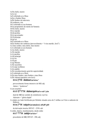 1a1b) chefe, mestre
1a1c) rei
1a2) referindo-se a Deus
1a2a) o Senhor Deus
1a2b) Senhor de toda terra
1b) senhores, reis
1b1) referindo-se aos homens
1b1a) proprietário do monte de Samaria
1b1b) chefe, mestre
1b1c) marido
1b1d) profeta
1b1e) governador
1b1f) príncipe
1b1g) rei
1b2) referindo-se a Deus
1b2a) Senhor dos senhores (provavelmente = “o teu marido, Javé”)
1c) meu senhor, meu chefe, meu mestre
1c1) referindo-se aos homens
1c1a) chefe, mestre
1c1b) marido
1c1c) profeta
1c1d) príncipe
1c1e) rei
1c1f) pai
1c1g) Moisés
1c1h) sacerdote
1c1i) anjo teofânico
1c1j) capitão
1c1k) reconhecimento geral de superioridade
1c2) referindo-se a Deus
1c2a) meu Senhor, meu Senhor e meu Deus
1c2b) Adonai (paralelo com Javé)
0114 ‫אדון‬ ’Addown ad-done’
provavelmente forma intensivo de 113; adj
Adom = “poderoso”
1) um israelita?
0115 ‫אדורים‬ ’Adowrayim ad-o-rah’-yim
dual de 142 (no sentido de eminência); n pr loc
Adoraim = “glória dupla”
1) cidade em Judá fortificada por Roboão situada cerca de 5 milhas ou 8 km a sudoeste de
Hebrom
0116 ‫אדין‬ ’edayin (aramaico) ed-ah’-yin
de derivação incerta; DITAT - 2558; adv
1) então, depois, imediatamente, desde então
0117 ‫אדיר‬ ’addiyr ad-deer’
procedente de 142; DITAT - 28b; adj
 