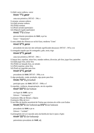 1) (Qal) varrer embora, varrer
01641 ‫גרר‬ garar
uma raiz primitiva; DITAT - 386; v
1) arrastar, arrastar embora
1a) (Qal) arrastar embora
1b) (Nifal) ruminar
1c) (Poal) serrado (particípio)
1d) (Hitpoel) rugido (particípio)
01642 ‫גרר‬ G ̂erar
provavelmente procedente de 1641; n pr loc
Gerar = “alojamento”
1) uma cidade dos filisteus ao sul de Gaza, moderna ’Umm’
01643 ‫גרש‬ geres
procedente de uma raiz não utilizada significando descascar; DITAT - 387a; n m
1) esmagado (aquilo que foi esmagado), grão, areia, trigo
01644 ‫גרש‬ garash
uma raiz primitiva; DITAT - 388; v
1) lançar fora, expulsar, atirar fora, mandar embora, divorciar, pôr fora, jogar fora, perturbar
1a) (Qal) jogar fora, atirar fora
1b) (Nifal) ser lançado fora, ser atirado
1c) (Piel) expulsar, atirar fora
1d) (Pual) ser impelido para fora
01645 ‫גרש‬ geresh
procedente de 1644; DITAT - 388a; n m
1) algo produzido, renda, produção, algo posto para fora
01646 ‫גרשה‬ g ̂erushah
particípio pass. de 1644; DITAT - 388b; n f
1) expulsão, violência, desapropriação, ato de expulsão
01647 ‫גרשם‬ Ger ̂eshom
em lugar de 1648; n pr m
Gérson = “estrangeiro”
1) primeiro filho de Moisés e Zípora
2) primeiro filho de Levi
3) um filho da família sacerdotal de Finéias que retornou do exílio com Esdras
01648 ‫גרשון‬ Ger ̂eshown ou ‫גרשׂום‬ Ger ̂eshowm
procedente de 1644; n pr m
Gérson = “exilado”
1) primogênito de Levi nascido antes da família de Jacó ir para o Egito
01649 ‫גרשני‬ Ger ̂eshunniy
patronímico procedente de 1648; adj
 