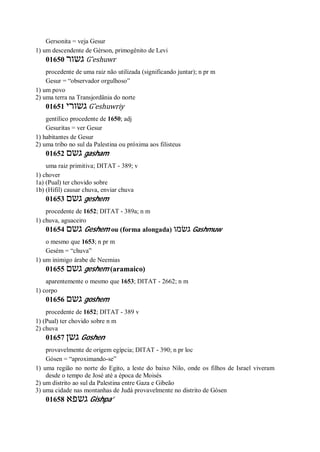 Gersonita = veja Gesur
1) um descendente de Gérson, primogênito de Levi
01650 ‫גשור‬ G ̂eshuwr
procedente de uma raiz não utilizada (significando juntar); n pr m
Gesur = “observador orgulhoso”
1) um povo
2) uma terra na Transjordânia do norte
01651 ‫גשורי‬ G ̂eshuwriy
gentílico procedente de 1650; adj
Gesuritas = ver Gesur
1) habitantes de Gesur
2) uma tribo no sul da Palestina ou próxima aos filisteus
01652 ‫גשם‬ gasham
uma raiz primitiva; DITAT - 389; v
1) chover
1a) (Pual) ter chovido sobre
1b) (Hifil) causar chuva, enviar chuva
01653 ‫גשם‬ geshem
procedente de 1652; DITAT - 389a; n m
1) chuva, aguaceiro
01654 ‫גשם‬ Geshem ou (forma alongada) ‫גשׂמו‬ Gashmuw
o mesmo que 1653; n pr m
Gesém = “chuva”
1) um inimigo árabe de Neemias
01655 ‫גשם‬ geshem (aramaico)
aparentemente o mesmo que 1653; DITAT - 2662; n m
1) corpo
01656 ‫גשם‬ goshem
procedente de 1652; DITAT - 389 v
1) (Pual) ter chovido sobre n m
2) chuva
01657 ‫גשן‬ Goshen
provavelmente de origem egípcia; DITAT - 390; n pr loc
Gósen = “aproximando-se”
1) uma região no norte do Egito, a leste do baixo Nilo, onde os filhos de Israel viveram
desde o tempo de José até a época de Moisés
2) um distrito ao sul da Palestina entre Gaza e Gibeão
3) uma cidade nas montanhas de Judá provavelmente no distrito de Gósen
01658 ‫גשפא‬ Gishpa’
 