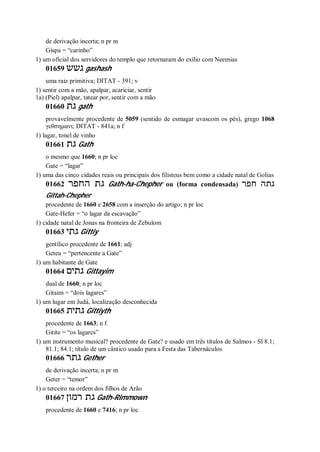de derivação incerta; n pr m
Gispa = “carinho”
1) um oficial dos servidores do templo que retornaram do exílio com Neemias
01659 ‫גשש‬ gashash
uma raiz primitiva; DITAT - 391; v
1) sentir com a mão, apalpar, acariciar, sentir
1a) (Piel) apalpar, tatear por, sentir com a mão
01660 ‫גת‬ gath
provavelmente procedente de 5059 (sentido de esmagar uvascom os pés), grego 1068
γεθσημανι; DITAT - 841a; n f
1) lagar, tonel de vinho
01661 ‫גת‬ Gath
o mesmo que 1660; n pr loc
Gate = “lagar”
1) uma das cinco cidades reais ou principais dos filisteus bem como a cidade natal de Golias
01662 ‫החפר‬ ‫גת‬ Gath-ha-Chepher ou (forma condensada) ‫חפר‬ ‫גתה‬
Gittah-Chepher
procedente de 1660 e 2658 com a inserção do artigo; n pr loc
Gate-Hefer = “o lagar da escavação”
1) cidade natal de Jonas na fronteira de Zebulom
01663 ‫גתי‬ Gittiy
gentílico procedente de 1661; adj
Geteu = “pertencente a Gate”
1) um habitante de Gate
01664 ‫גתים‬ Gittayim
dual de 1660; n pr loc
Gitaim = “dois lagares”
1) um lugar em Judá, localização desconhecida
01665 ‫גתית‬ Gittiyth
procedente de 1663; n f
Gitite = “os lagares”
1) um instrumento musical? procedente de Gate? e usado em três títulos de Salmos - Sl 8.1;
81.1; 84.1; título de um cântico usado para a Festa das Tabernáculos
01666 ‫גתר‬ Gether
de derivação incerta; n pr m
Geter = “temor”
1) o terceiro na ordem dos filhos de Arão
01667 ‫רמון‬ ‫גת‬ Gath-Rimmown
procedente de 1660 e 7416; n pr loc
 