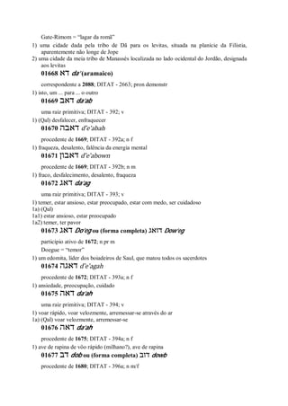 Gate-Rimom = “lagar da romã”
1) uma cidade dada pela tribo de Dã para os levitas, situada na planície da Filístia,
aparentemente não longe de Jope
2) uma cidade da meia tribo de Manassés localizada no lado ocidental do Jordão, designada
aos levitas
01668 ‫דא‬ da’ (aramaico)
correspondente a 2088; DITAT - 2663; pron demonstr
1) isto, um ... para ... o outro
01669 ‫דאב‬ da’ab
uma raiz primitiva; DITAT - 392; v
1) (Qal) desfalecer, enfraquecer
01670 ‫דאבה‬ d ̂e’abah
procedente de 1669; DITAT - 392a; n f
1) fraqueza, desalento, falência da energia mental
01671 ‫דאבון‬ d ̂e’abown
procedente de 1669; DITAT - 392b; n m
1) fraco, desfalecimento, desalento, fraqueza
01672 ‫דאג‬ da’ag
uma raiz primitiva; DITAT - 393; v
1) temer, estar ansioso, estar preocupado, estar com medo, ser cuidadoso
1a) (Qal)
1a1) estar ansioso, estar preocupado
1a2) temer, ter pavor
01673 ‫דאג‬ Do’eg ou (forma completa) ‫דואג‬ Dow’eg
particípio ativo de 1672; n pr m
Doegue = “temor”
1) um edomita, líder dos boiadeiros de Saul, que matou todos os sacerdotes
01674 ‫דאגה‬ d ̂e’agah
procedente de 1672; DITAT - 393a; n f
1) ansiedade, preocupação, cuidado
01675 ‫דאה‬ da’ah
uma raiz primitiva; DITAT - 394; v
1) voar rápido, voar velozmente, arremessar-se através do ar
1a) (Qal) voar velozmente, arremessar-se
01676 ‫דאה‬ da’ah
procedente de 1675; DITAT - 394a; n f
1) ave de rapina de vôo rápido (milhano?), ave de rapina
01677 ‫דב‬ dob ou (forma completa) ‫דוב‬ dowb
procedente de 1680; DITAT - 396a; n m/f
 