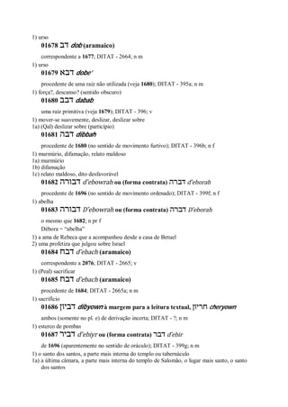 1) urso
01678 ‫דב‬ dob (aramaico)
correspondente a 1677; DITAT - 2664; n m
1) urso
01679 ‫דבא‬ dobe’
procedente de uma raiz não utilizada (veja 1680); DITAT - 395a; n m
1) força?, descanso? (sentido obscuro)
01680 ‫דבב‬ dabab
uma raiz primitiva (veja 1679); DITAT - 396; v
1) mover-se suavemente, deslizar, deslizar sobre
1a) (Qal) deslizar sobre (particípio)
01681 ‫דבה‬ dibbah
procedente de 1680 (no sentido de movimento furtivo); DITAT - 396b; n f
1) murmúrio, difamação, relato maldoso
1a) murmúrio
1b) difamação
1c) relato maldoso, dito desfavorável
01682 ‫דבורה‬ d ̂ebowrah ou (forma contrata) ‫דברה‬ d ̂eborah
procedente de 1696 (no sentido de movimento ordenado); DITAT - 399f; n f
1) abelha
01683 ‫דב‬‫ורה‬ D ̂ebowrah ou (forma contrata) ‫דברה‬ D ̂eborah
o mesmo que 1682; n pr f
Débora = “abelha”
1) a ama de Rebeca que a acompanhou desde a casa de Betuel
2) uma profetiza que julgou sobre Israel
01684 ‫דבח‬ d ̂ebach (aramaico)
correspondente a 2076; DITAT - 2665; v
1) (Peal) sacrificar
01685 ‫דבח‬ d ̂ebach (aramaico)
procedente de 1684; DITAT - 2665a; n m
1) sacrifício
01686 ‫דביון‬ dibyown à margem para a leitura textual, ‫חריון‬ cheryown
ambos (somente no pl. e) de derivação incerta; DITAT - ?; n m
1) esterco de pombas
01687 ‫דביר‬ d ̂ebiyr ou (forma contrata) ‫דבר‬ d ̂ebir
de 1696 (aparentemente no sentido de oráculo); DITAT - 399g; n m
1) o santo dos santos, a parte mais interna do templo ou tabernáculo
1a) a última câmara, a parte mais interna do templo de Salomão, o lugar mais santo, o santo
dos santos
 