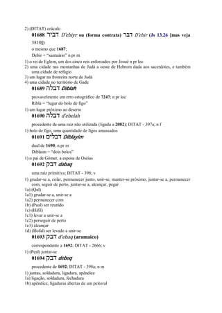 2) (DITAT) oráculo
01688 ‫דביר‬ D ̂ebiyr ou (forma contrata) ‫דבר‬ D ̂ebir (Js 13.26 [mas veja
3810])
o mesmo que 1687;
Debir = “santuário” n pr m
1) o rei de Eglom, um dos cinco reis enforcados por Josué n pr loc
2) uma cidade nas montanhas de Judá a oeste de Hebrom dada aos sacerdotes, e também
uma cidade de refúgio
3) um lugar na fronteira norte de Judá
4) uma cidade no território de Gade
01689 ‫דבלה‬ Diblah
provavelmente um erro ortográfico de 7247; n pr loc
Ribla = “lugar do bolo de figo”
1) um lugar próximo ao deserto
01690 ‫דבלה‬ d ̂ebelah
procedente de uma raiz não utilizada (ligada a 2082); DITAT - 397a; n f
1) bolo de figo, uma quantidade de figos amassados
01691 ‫דבלים‬ Diblayim
dual de 1690; n pr m
Diblaim = “dois bolos”
1) o pai de Gômer, a esposa de Oséias
01692 ‫דבק‬ dabaq
uma raiz primitiva; DITAT - 398; v
1) grudar-se a, colar, permanecer junto, unir-se, manter-se próximo, juntar-se a, permanecer
com, seguir de perto, juntar-se a, alcançar, pegar
1a) (Qal)
1a1) grudar-se a, unir-se a
1a2) permanecer com
1b) (Pual) ser reunido
1c) (Hifil)
1c1) levar a unir-se a
1c2) perseguir de perto
1c3) alcançar
1d) (Hofal) ser levado a unir-se
01693 ‫דבק‬ d ̂ebaq (aramaico)
correspondente a 1692; DITAT - 2666; v
1) (Peal) juntar-se
01694 ‫דבק‬ debeq
procedente de 1692; DITAT - 398a; n m
1) juntas, soldadura, ligadura, apêndice
1a) ligação, soldadura, fechadura
1b) apêndice, ligaduras abertas de um peitoral
 