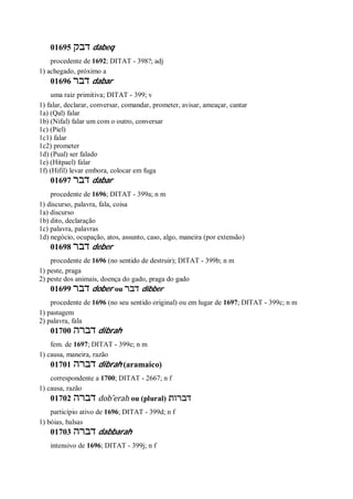 01695 ‫דבק‬ dabeq
procedente de 1692; DITAT - 398?; adj
1) achegado, próximo a
01696 ‫דבר‬ dabar
uma raiz primitiva; DITAT - 399; v
1) falar, declarar, conversar, comandar, prometer, avisar, ameaçar, cantar
1a) (Qal) falar
1b) (Nifal) falar um com o outro, conversar
1c) (Piel)
1c1) falar
1c2) prometer
1d) (Pual) ser falado
1e) (Hitpael) falar
1f) (Hifil) levar embora, colocar em fuga
01697 ‫דבר‬ dabar
procedente de 1696; DITAT - 399a; n m
1) discurso, palavra, fala, coisa
1a) discurso
1b) dito, declaração
1c) palavra, palavras
1d) negócio, ocupação, atos, assunto, caso, algo, maneira (por extensão)
01698 ‫דבר‬ deber
procedente de 1696 (no sentido de destruir); DITAT - 399b; n m
1) peste, praga
2) peste dos animais, doença do gado, praga do gado
01699 ‫דבר‬ dober ou ‫דבר‬ dibber
procedente de 1696 (no seu sentido original) ou em lugar de 1697; DITAT - 399c; n m
1) pastagem
2) palavra, fala
01700 ‫דברה‬ dibrah
fem. de 1697; DITAT - 399e; n m
1) causa, maneira, razão
01701 ‫דברה‬ dibrah (aramaico)
correspondente a 1700; DITAT - 2667; n f
1) causa, razão
01702 ‫דברה‬ dob ̂erah ou (plural) ‫דברות‬
particípio ativo de 1696; DITAT - 399d; n f
1) bóias, balsas
01703 ‫דברה‬ dabbarah
intensivo de 1696; DITAT - 399j; n f
 