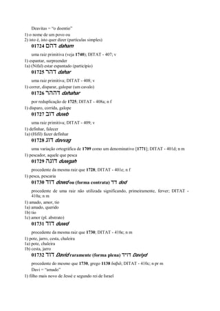 Deavitas = “o doentio”
1) o nome de um povo ou
2) isto é, isto quer dizer (partículas simples)
01724 ‫דהם‬ daham
uma raiz primitiva (veja 1740); DITAT - 407; v
1) espantar, surpreender
1a) (Nifal) estar espantado (particípio)
01725 ‫דהר‬ dahar
uma raiz primitiva; DITAT - 408; v
1) correr, disparar, galopar (um cavalo)
01726 ‫דההר‬ dahahar
por reduplicação de 1725; DITAT - 408a; n f
1) disparo, corrida, galope
01727 ‫דוב‬ duwb
uma raiz primitiva; DITAT - 409; v
1) definhar, falecer
1a) (Hifil) fazer definhar
01728 ‫דוג‬ davvag
uma variação ortográfica de 1709 como um denominativo [1771]; DITAT - 401d; n m
1) pescador, aquele que pesca
01729 ‫דוגה‬ duwgah
procedente da mesma raiz que 1728; DITAT - 401e; n f
1) pesca, pescaria
01730 ‫דוד‬ dowd ou (forma contrata) ‫דד‬ dod
procedente de uma raiz não utilizada significando, primeiramente, ferver; DITAT -
410a; n m
1) amado, amor, tio
1a) amado, querido
1b) tio
1c) amor (pl. abstrato)
01731 ‫דוד‬ duwd
procedente da mesma raiz que 1730; DITAT - 410e; n m
1) pote, jarro, cesta, chaleira
1a) pote, chaleira
1b) cesta, jarro
01732 ‫דוד‬ David raramente (forma plena) ‫דויד‬ Daviyd
procedente do mesmo que 1730, grego 1138 δαβιδ; DITAT - 410c; n pr m
Davi = “amado”
1) filho mais novo de Jessé e segundo rei de Israel
 
